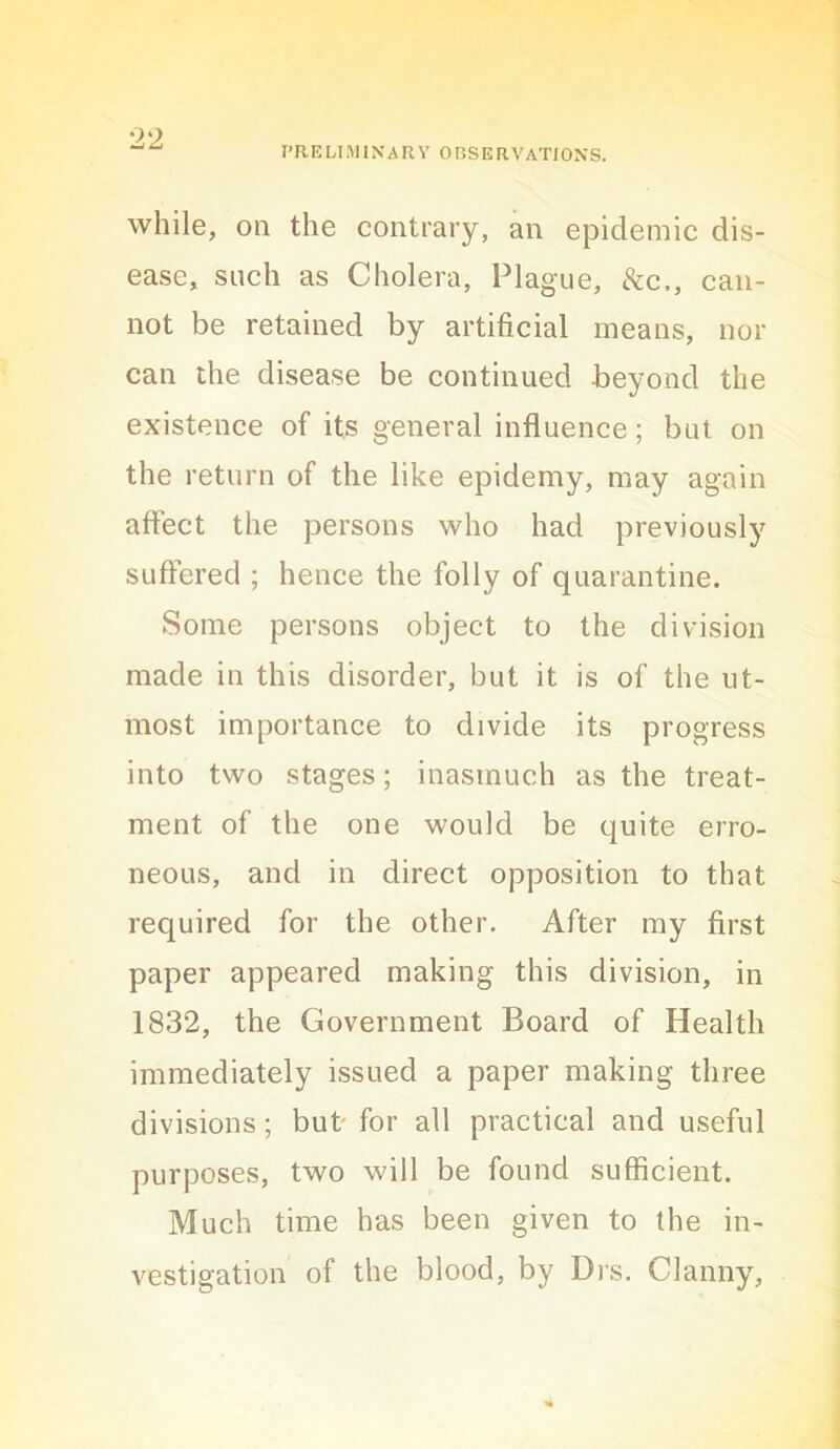 preliminary observations. while, on the contrary, an epidemic dis- ease, such as Cholera, Plague, 8cc,, can- not be retained by artificial means, nor can the disease be continued beyond the existence of its general influence; but on the return of the like epidemy, may again affect the persons who had previously suffered ; hence the folly of quarantine. Some persons object to the division made in this disorder, but it is of the ut- most importance to divide its progress into two stages; inasmuch as the treat- ment of the one would be quite erro- neous, and in direct opposition to that required for the other. After my first paper appeared making this division, in 1832, the Government Board of Health immediately issued a paper making three divisions; but for all practical and useful purposes, two will be found sufficient. Much time has been given to the in- vestigation of the blood, by Drs. Clanny,