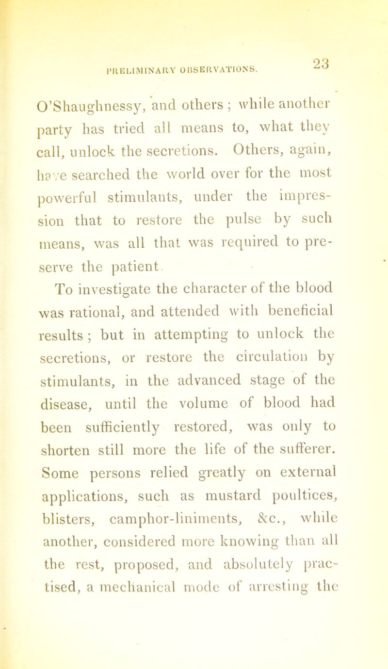 I’llULlMINARY OnSEIlVATlONS. O’Shaughnessy, and others ; while another party has tried all means to, what they call, unlock the secretions. Others, again, have searched the world over for the most powerful stimulants, under the impres- sion that to restore the pulse by such means, was all that was required to pre- serve the patient. To investigate the character of the blood was rational, and attended with beneficial results ; but in attempting to unlock the secretions, or restore the circulation by stimulants, in the advanced stage of the disease, until the volume of blood had been sufficiently restored, was only to shorten still more the life of the sufferer. Some persons relied greatly on external applications, such as mustard poultices, blisters, camphor-liniments, &c., while another, considered more knowing than all the rest, proposed, and absolutely prac- tised, a mechanical mode of arresting the