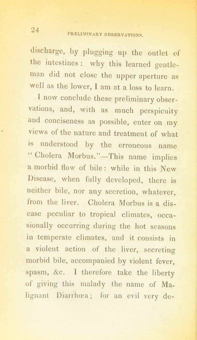 PRELIMINARY ORSERVATIONS. discharge, by plugging up the outlet of the intestines : why this learned gentle- man did not close the upper aperture as well as the lower, I am at a loss to learn. I now conclude these preliminary obser- vations, and, with as much perspicuity and conciseness as possible, enter on my views of the nature and treatment of what is understood by the erroneous name “ Cholera Morbus.”—This name implies a morbid flow of bile : while in this New Disease, when fully developed, there is neither bile, nor any secretion, whatever, from the liver. Cholera Morbus is a dis- ease peculiar to tropical climates, occa- sionally occurring during the hot seasons in temperate climates, and it consists in a violent action of the liver, secreting morbid bile, accompanied by violent fever, spasm, &c. I therefore take the liberty of giving this malady the name of Ma- lignant Diarrhoea; for an evil very de-