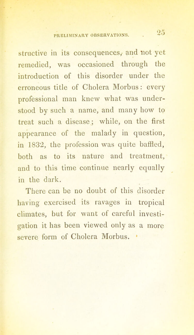 ^5 structive in its consequences,- and uot yet remedied, was occasioned through the introduction of this disorder under the erroneous title of Cholera Morbus: every professional man knew what was under- stood by such a name, and many how to treat such a disease; while, on the first appearance of the malady in question, in 1832, the profession was quite baffled, both as to its nature and treatment, and to this time continue nearly equally in the dark. There can be no doubt of this disorder having exercised its ravages in tropical climates, but for want of careful investi- gation it has been viewed only as a more severe form of Cholera Morbus. *
