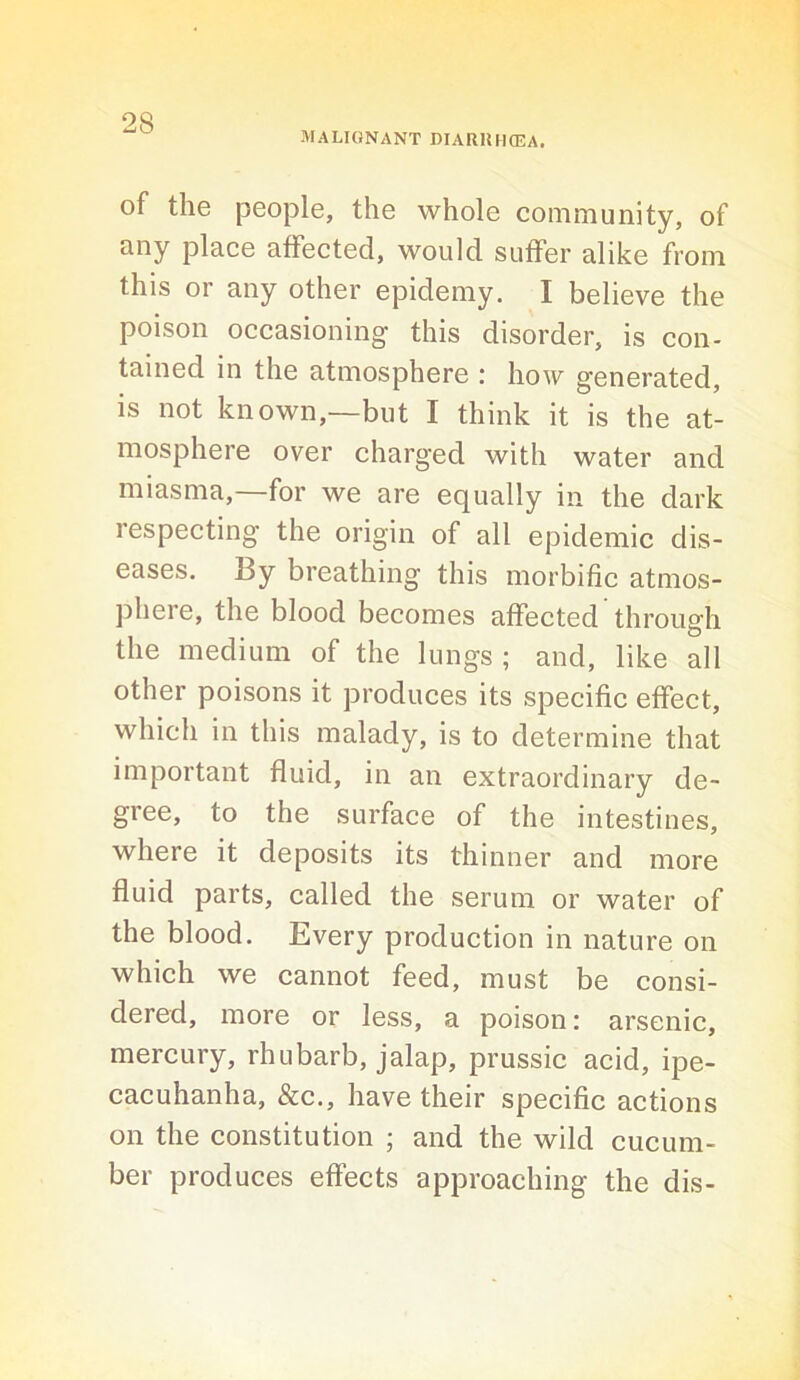 MALIGNANT DIARlUlffiA. of the people, the whole community, of any place affected, would suffer alike from this or any other epidemy. I believe the poison occasioning this disorder, is con- tained in the atmosphere : how generated, is not known,—but I think it is the at- mosphere over charged with water and miasma,—for we are equally in the dark respecting the origin of all epidemic dis- eases. By breathing this morbific atmos- phere, the blood becomes affected through the medium of the lungs ; and, like all other poisons it produces its specific effect, which in this malady, is to determine that important fluid, in an extraordinary de- gree, to the surface of the intestines, where it deposits its thinner and more fluid parts, called the serum or water of the blood. Every production in nature on which we cannot feed, must be consi- dered, more or less, a poison: arsenic, mercury, rhubarb, jalap, prussic acid, ipe- cacuhanha, &c., have their specific actions on the constitution ; and the wild cucum- ber produces effects approaching the dis-
