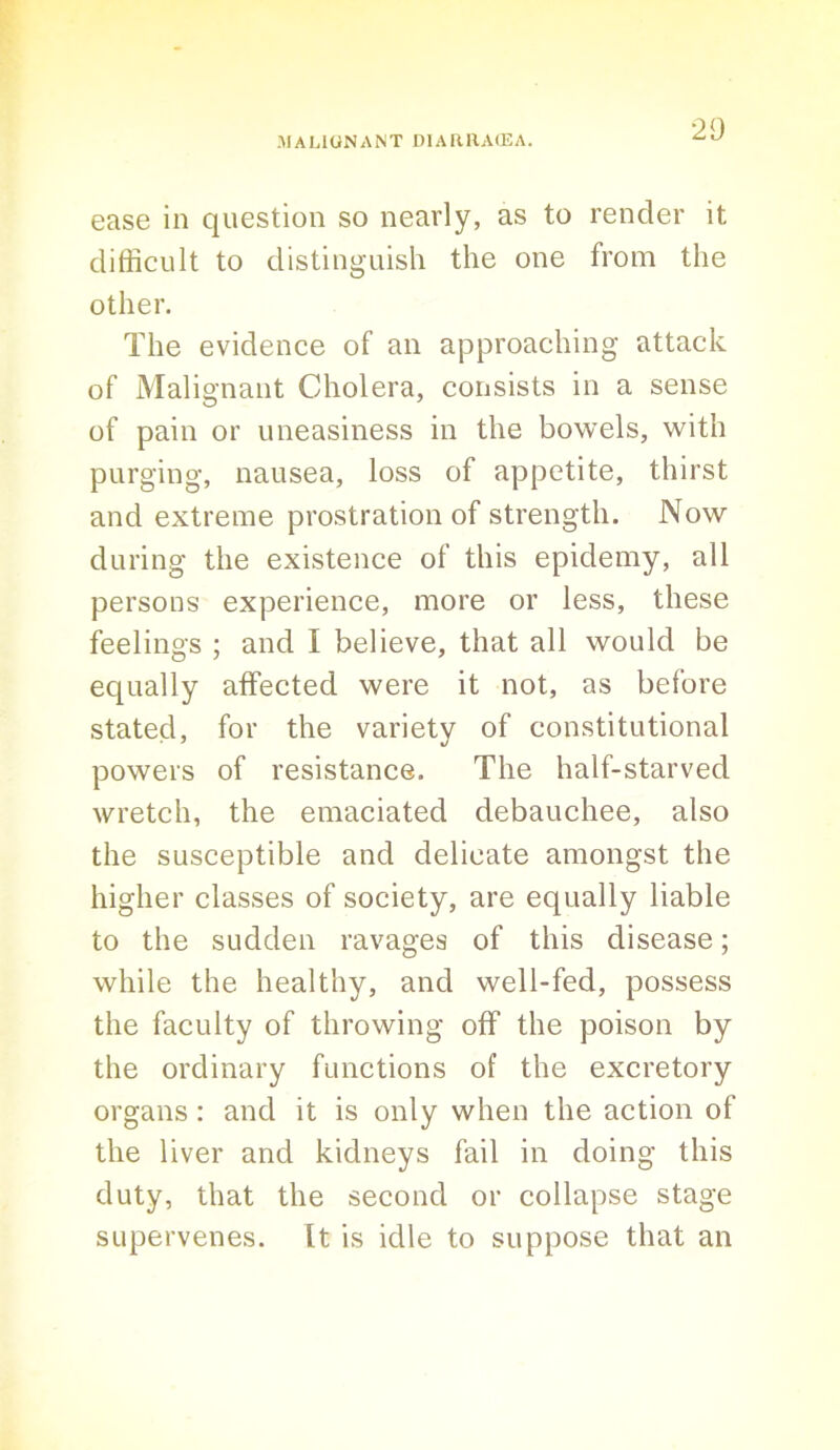 20 ease in question so nearly, as to render it difficult to distinguish the one from the other. The evidence of an approaching attack of Malignant Cholera, consists in a sense of pain or uneasiness in the bowels, with purging, nausea, loss of appetite, thirst and extreme prostration of strength. Now during the existence of this epidemy, all persons experience, more or less, these feelings ; and I believe, that all would be equally affected were it not, as before stated, for the variety of constitutional powers of resistance. The half-starved wretch, the emaciated debauchee, also the susceptible and delicate amongst the higher classes of society, are equally liable to the sudden ravages of this disease; while the healthy, and well-fed, possess the faculty of throwing off the poison by the ordinary functions of the excretory organs : and it is only when the action of the liver and kidneys fail in doing this duty, that the second or collapse stage supervenes. It is idle to suppose that an