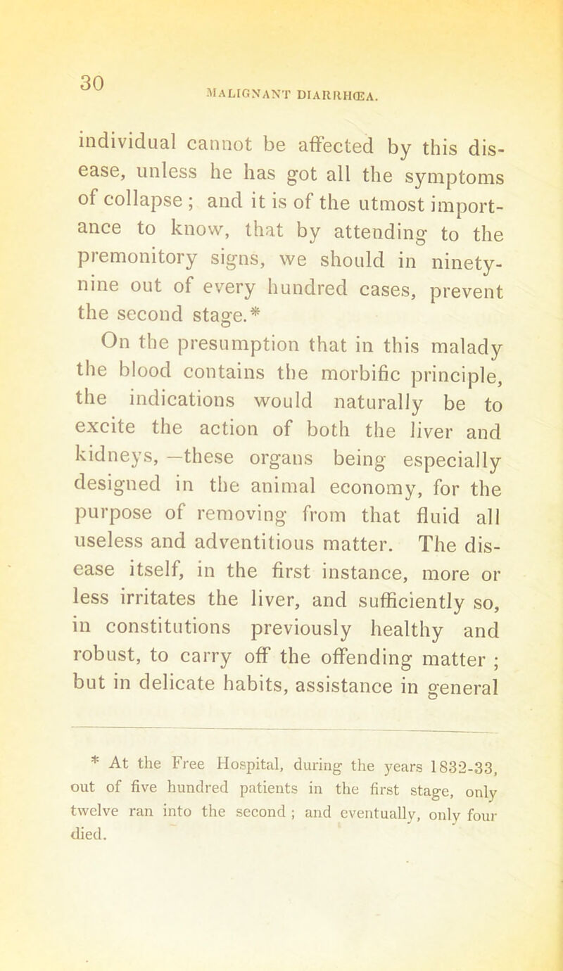 Malignant diariihcea. individual cannot be affected by this dis- ease, unless he has got all the symptoms of collapse ; and it is of the utmost import- ance to know, that by attending to the premonitory signs, we should in ninety- nine out of every hundred cases, prevent the second staofe.* On the presumption that in this malady the blood contains the morbific principle, the indications would naturally be to excite the action of both the liver and kidneys, —these organs being especially designed in the animal economy, for the purpose of removing from that fluid all useless and adventitious matter. The dis- ease itself, in the first instance, more or less irritates the liver, and sufficiently so, in constitutions previously healthy and robust, to carry off the offending matter ; but in delicate habits, assistance in general * At the Free Hospital, during the )'ears 1832-33, out of five hundred patients in the first stage, only twelve ran into the second ; and eventually, onlv four ched.