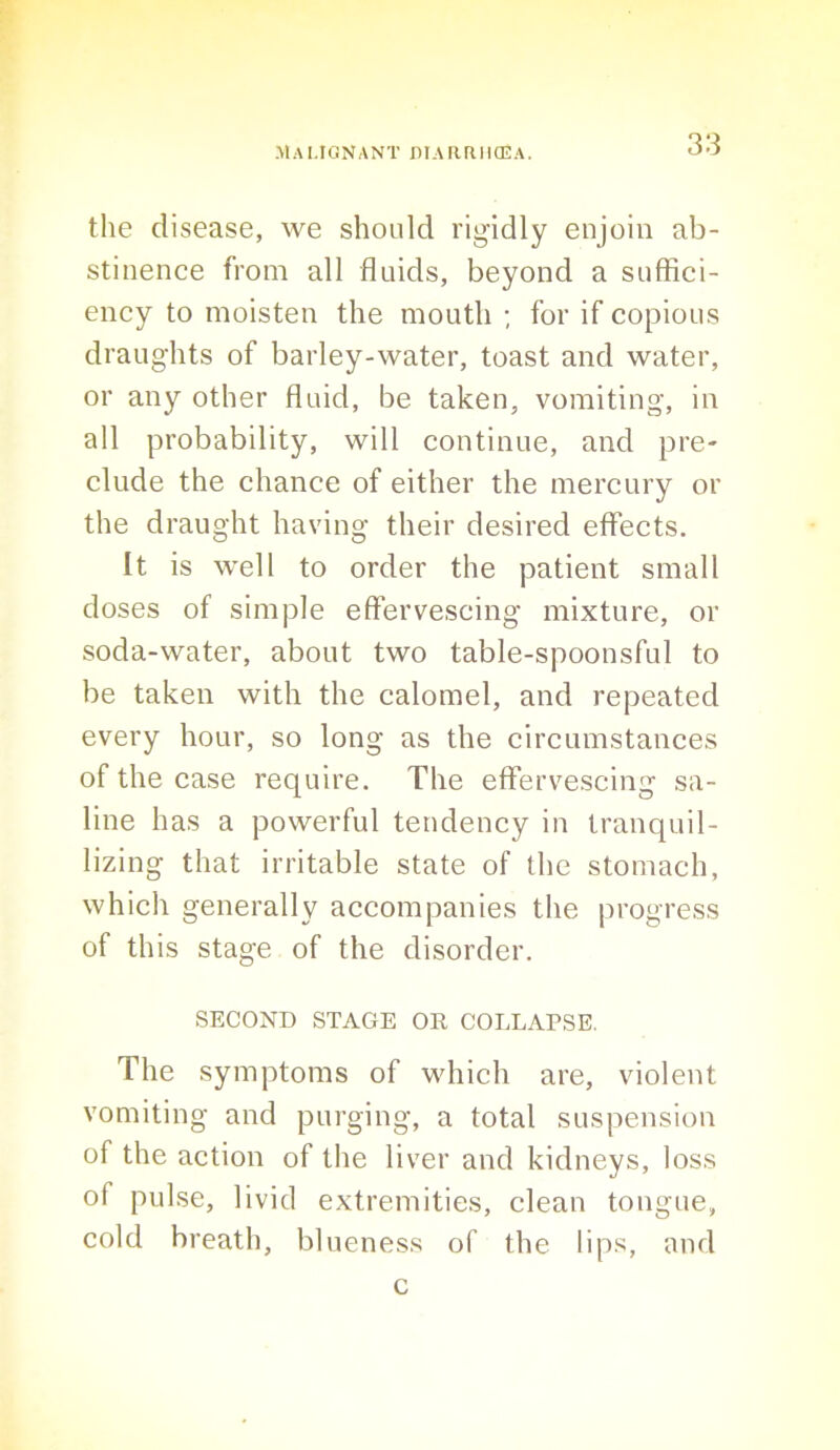 the disease, we should rigidly enjoin ab- stinence from all fluids, beyond a suffici- ency to moisten the mouth •, for if copious draughts of barley-water, toast and water, or any other fluid, be taken, vomiting, in all probability, will continue, and pre- clude the chance of either the mercury or the draught having their desired effects. It is well to order the patient small doses of simple effervescing mixture, or soda-water, about two table-spoonsful to be taken with the calomel, and repeated every hour, so long as the circumstances of the case require. The effervescing sa- line has a powerful tendency in tranquil- lizing that irritable state of the stomach, which generally accompanies the progress of this stage of the disorder. SECOND STAGE OR COLLAPSE. The symptoms of which are, violent vomiting and purging, a total suspension of the action of the liver and kidneys, loss of pulse, livid extremities, clean tongue, cold breath, blueness of the lips, and c