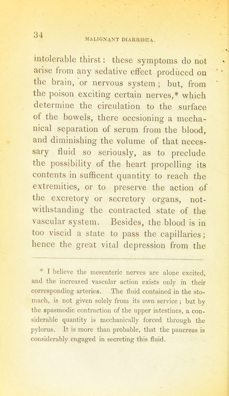 malignant DIAIiaUffiA, intolerable thirst: these symptoms do not arise from any sedative effect produced on the brain, or nervous system ; but, from the poison exciting certain nerves,* which determine the circulation to the surface of the bowels, there occsioning a mecha- nical separation of serum from the blood, and diminishing the volume of that neces- sary fluid so seriously, as to preclude the possibility of the heart propelling its contents in sufficent quantity to reach the extremities, or to preserve the action of the excretory or secretory organs, not- withstanding the contracted state of the vascular system. Besides, the blood is in too viscid a state to pass the capillaries; hence the great vital depression from the * I believe the mesenteric nerves are alone excited, and the increased vascular action exists only in their corresponding arteries. The fluid contained in the sto- mach, is not given solely from its own service ; hut by the spasmodic contraction of the upper intestines, a con- siderable quantity is mechanically forced through the pylorus. It is more than probable, that the pancreas is considerably engaged in secreting this fluid.