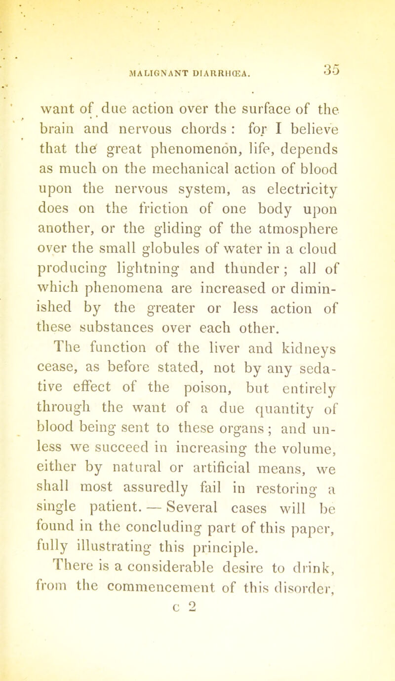 want of due action over the surface of the brain and nervous chords : for I believe that the great phenomenon, life, depends as much on the mechanical action of blood upon the nervous system, as electricity does on the friction of one body upon another, or the gliding of the atmosphere over the small globules of water in a cloud producing lightning and thunder; all of which phenomena are increased or dimin- ished by the greater or less action of these substances over each other. The function of the liver and kidneys cease, as before stated, not by any seda- tive effect of the poison, but entirely through the want of a due quantity of blood being sent to these organs ; and un- less we succeed in increasing the volume, either by natural or artificial means, we shall most assuredly fail in restoring a single patient. — Several cases will be found in the concluding part of this paper, fully illustrating this principle. There is a considerable desire to drink, from the commencement of this disorder, c 2