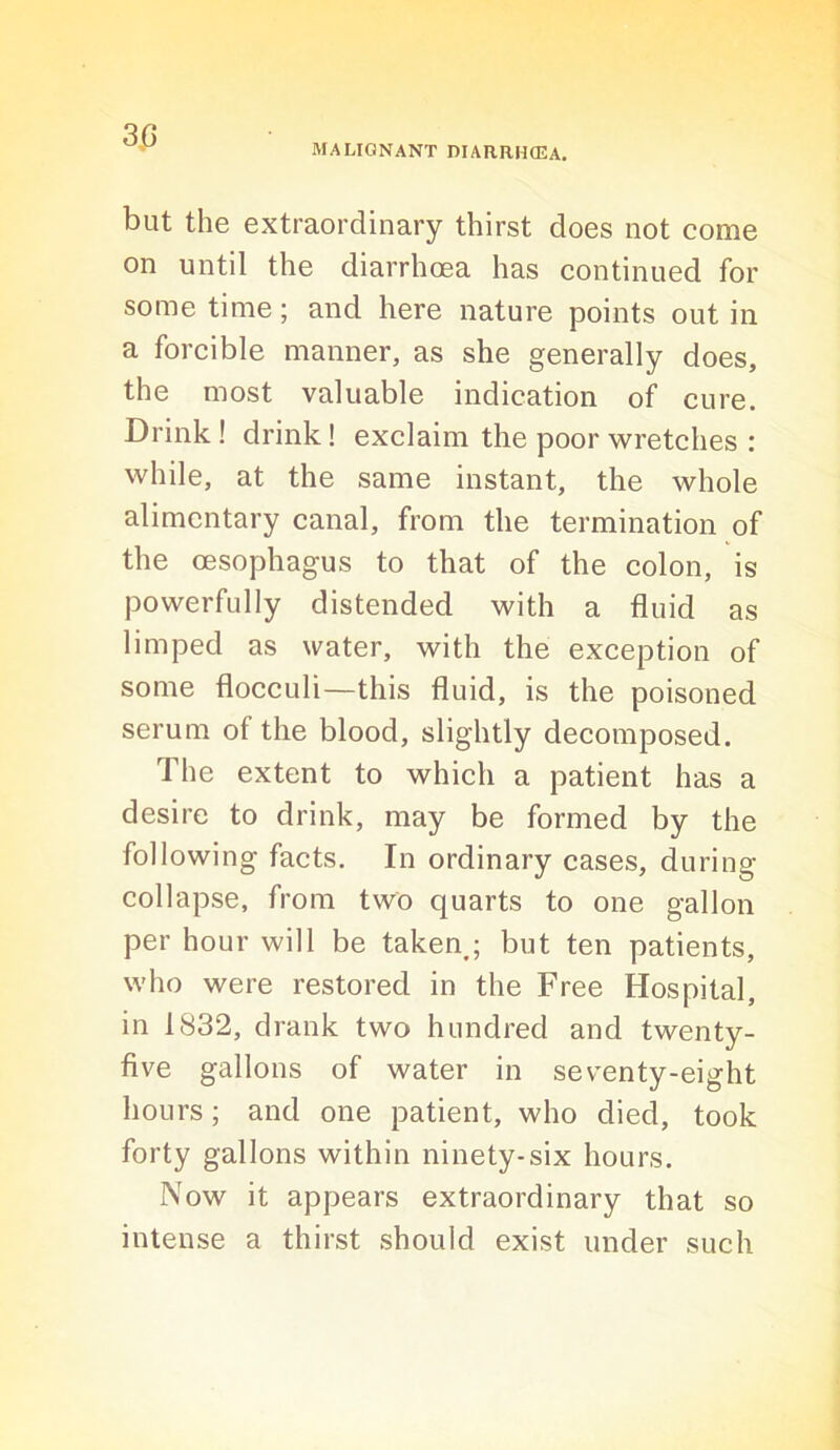 MALIGNANT DIARRHCEA. but the extraordinary thirst does not come on until the diarrhcea has continued for some time; and here nature points out in a forcible manner, as she generally does, the most valuable indication of cure. Drink! drink! exclaim the poor wretches ; while, at the same instant, the whole alimentary canal, from the termination of the oesophagus to that of the colon, is powerfully distended with a fluid as limped as water, with the exception of some flocculi—this fluid, is the poisoned serum of the blood, slightly decomposed. The extent to which a patient has a desire to drink, may be formed by the following facts. In ordinary cases, during collapse, from two quarts to one gallon per hour will be taken,; but ten patients, who were restored in the Free Hospital, in 1832, drank two hundred and twenty- five gallons of water in seventy-eight hours; and one patient, who died, took forty gallons within ninety-six hours. Now it appears extraordinary that so intense a thirst should exist under such