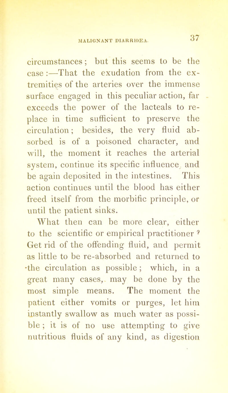 circumstances; but this seems to be the case :—That the exudation from the ex- tremities of the arteries over the immense surface engaged in this peculiar action, far - exceeds the power of the lacteals to re- place in time sufficient to preserve the circulation; besides, the very fluid ab- sorbed is of a poisoned character, and will, the moment it reaches the arterial system, continue its specific influence and be again deposited in the intestines. This action continues until the blood has either freed itself from the morbific principle, or until the patient sinks. What then can be more clear, either to the scientific or empirical practitioner Get rid of the offending fluid, and permit as little to be re-absorbed and returned to •the circulation as possible; which, in a great many cases,- may be done by the most simple means. The moment the patient either vomits or purges, let him instantly swallow as much water as possi- ble ; it is of no use attempting to give nutritious fluids of any kind, as digestion