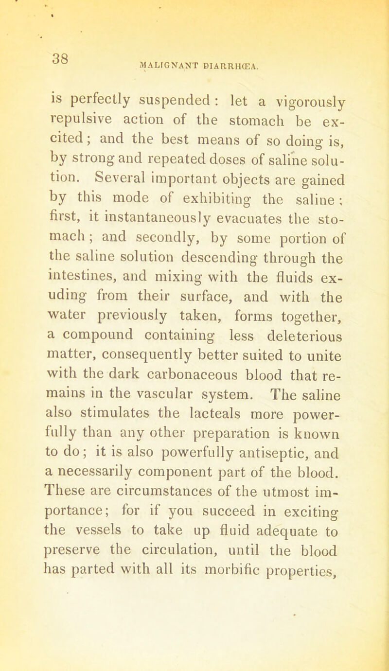 MALFGXANT BIARRH(EA. is perfectly suspended : let a vigorously repulsive action of the stomach be ex- cited ; and the best means of so doing is, by strong and repeated doses of saline solu- tion. Several important objects are gained by this mode of exhibiting the saline; first, it instantaneously evacuates the sto- mach ; and secondly, by some portion of the saline solution descending through the intestines, and mixing with the fluids ex- uding from their surface, and with the water previously taken, forms together, a compound containing less deleterious matter, consequently better suited to unite with the dark carbonaceous blood that re- mains in the vascular system. The saline also stimulates the lacteals more power- fully than any other preparation is known to do; it is also powerfully antiseptic, and a necessarily component part of the blood. These are circumstances of the utmost im- portance; for if you succeed in exciting the vessels to take up fluid adequate to preserve the circulation, until the blood has parted with all its morbific properties.