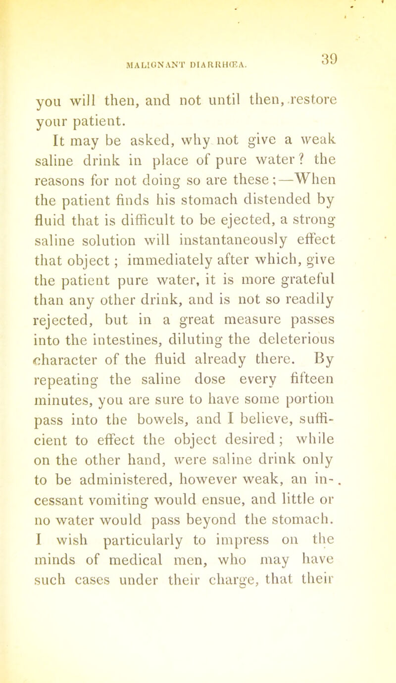 you will then, and not until then, restore your patient. It may be asked, why not give a weak saline drink in place of pure water ? the reasons for not doing so are these;—When the patient finds his stomach distended by fluid that is difficult to be ejected, a strong- saline solution will instantaneously effect that object; immediately after which, give the patient pure water, it is more grateful than any other drink, and is not so readily rejected, but in a great measure passes into the intestines, diluting the deleterious character of the fluid already there. By repeating the saline dose every fifteen minutes, you are sure to have some poi tioii pass into the bowels, and I believe, suffi- cient to effect the object desired; while on the other hand, were saline drink only to be administered, however weak, an in-. cessant vomiting would ensue, and little or no water would pass beyond the stomach. I wish particularly to impress on the minds of medical men, who may have such cases under their charge, that their
