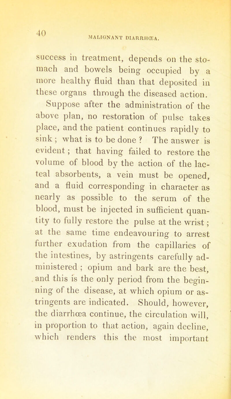 -MALIGNANT DIARRHCEA. success in treatment, depends on the sto- mach and bowels being occupied by a more healthy fluid than that deposited in these organs through the diseased action. Suppose after the administration of the above plan, no restoration of pulse takes place, and the patient continues rapidly to sink ; what is to be done ? The answer is evident; that having failed to restore the volume of blood by the action of the lac- teal absorbents, a vein must be opened, and a fluid corresponding in character as nearly as possible to the serum of the blood, must be injected in sufficient quan- tity to fully restore the pulse at the wrist; at the same time endeavouring to arrest further exudation from the capillaries of the intestines, by astringents carefully ad- ministered ; opium and bark are the best, and this is the only period from the begin- ning of the disease, at which opium or as- tringents are indicated. Should, however, the diarrhoea continue, the circulation will, in proportion to that action, again decline, which renders this the most important