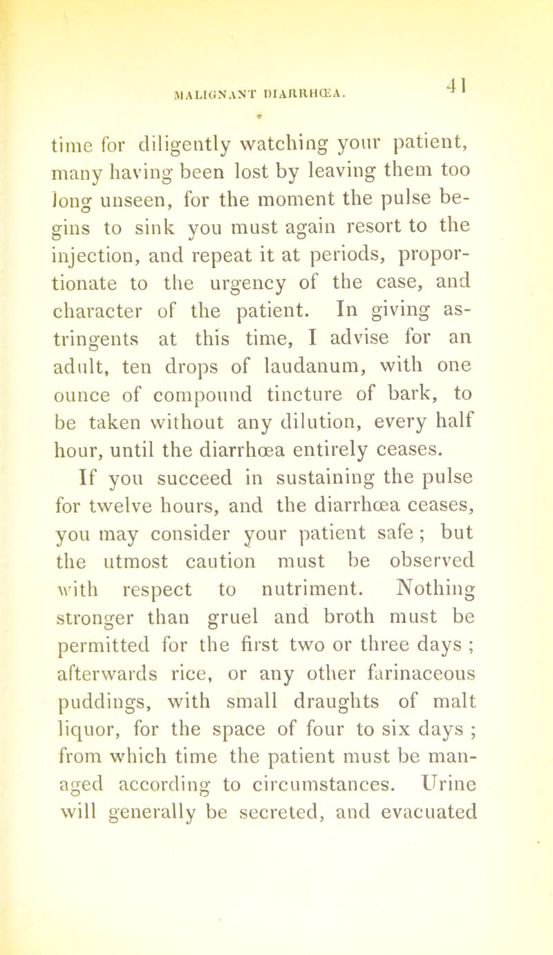 ♦ time for diligently watching your patient, many having been lost by leaving them too long unseen, for the moment the pulse be- gins to sink you must again resort to the injection, and repeat it at periods, propor- tionate to the urgency of the case, and character of the patient. In giving as- tringents at this time, I advise for an adult, ten drops of laudanum, with one ounce of compound tincture of bark, to be taken without any dilution, every half hour, until the diarrhoea entirely ceases. If you succeed in sustaining the pulse for twelve hours, and the diarrhoea ceases, you may consider your patient safe ; but the utmost caution must be observed with respect to nutriment. Nothing stronger than gruel and broth must be permitted for the first two or three days ; afterwards rice, or any other farinaceous puddings, with small draughts of malt liquor, for the space of four to six days ; from which time the patient must be man- aged according to circumstances. Urine will generally be secreted, and evacuated