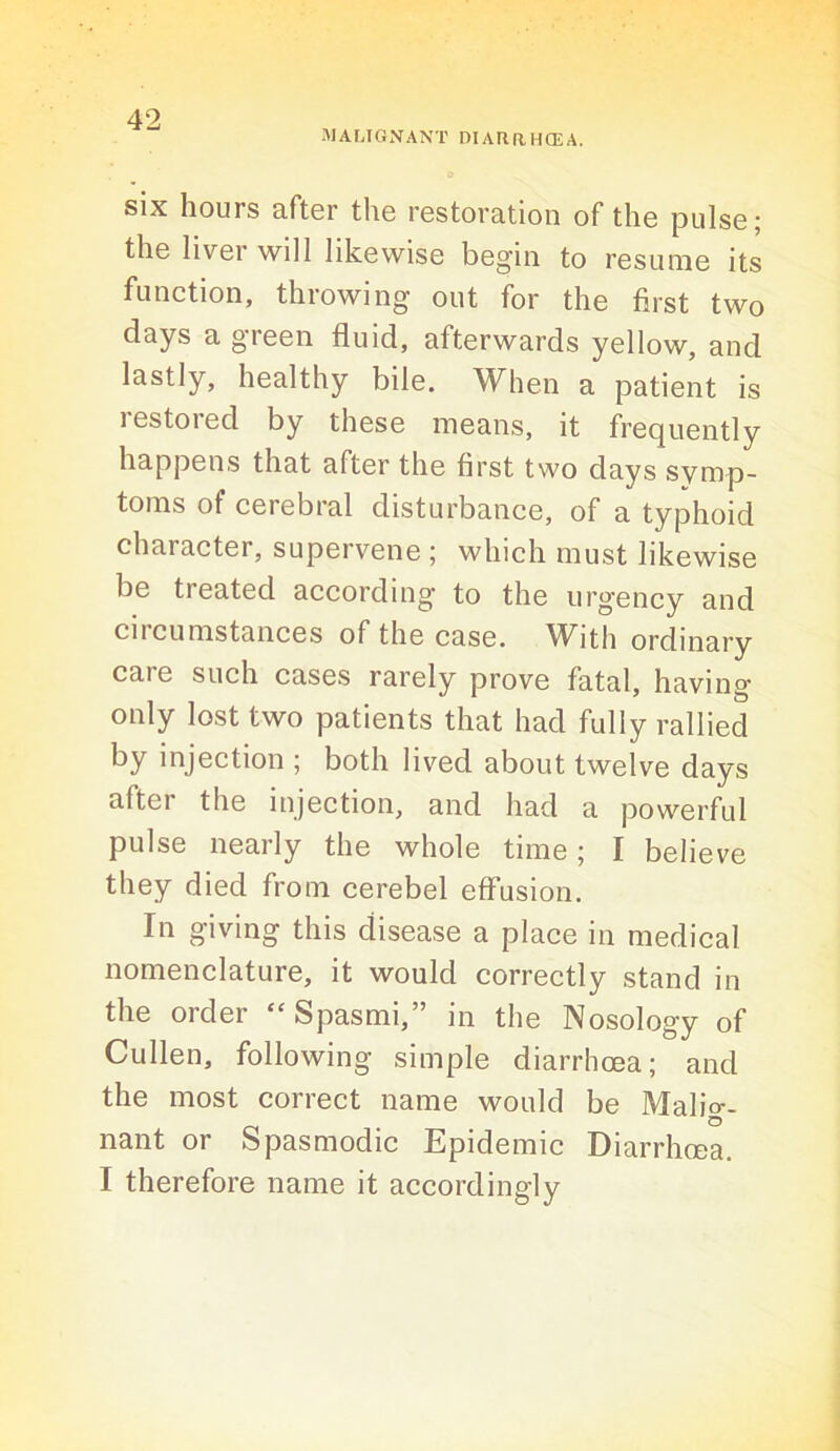 MALIGNANT DIARRHCEA. six hours after the restoration of the pulse; the liver will likewise begin to resume its function, throwing out for the first two days a green fluid, afterwards yellow, and lastly, healthy bile. When a patient is restored by these means, it frequently happens that after the first two days symp- toms of cerebral disturbance, of a typhoid character, supervene ; which must likewise be treated according to the urgency and circumstances of the case. With ordinary care such cases rarely prove fatal, having only lost two patients that had fully rallied injection ; both lived about twelve days after the injection, and had a powerful pulse nearly the whole time; I believe they died from cerebel effusion. In giving this disease a place in medical nomenclature, it would correctly stand in the order “ Spasmi,” in the Nosology of Cullen, following simple diarrhoea; and the most correct name would be Malio-. nant or Spasmodic Epidemic Diarrhoea. I therefore name it accordingly