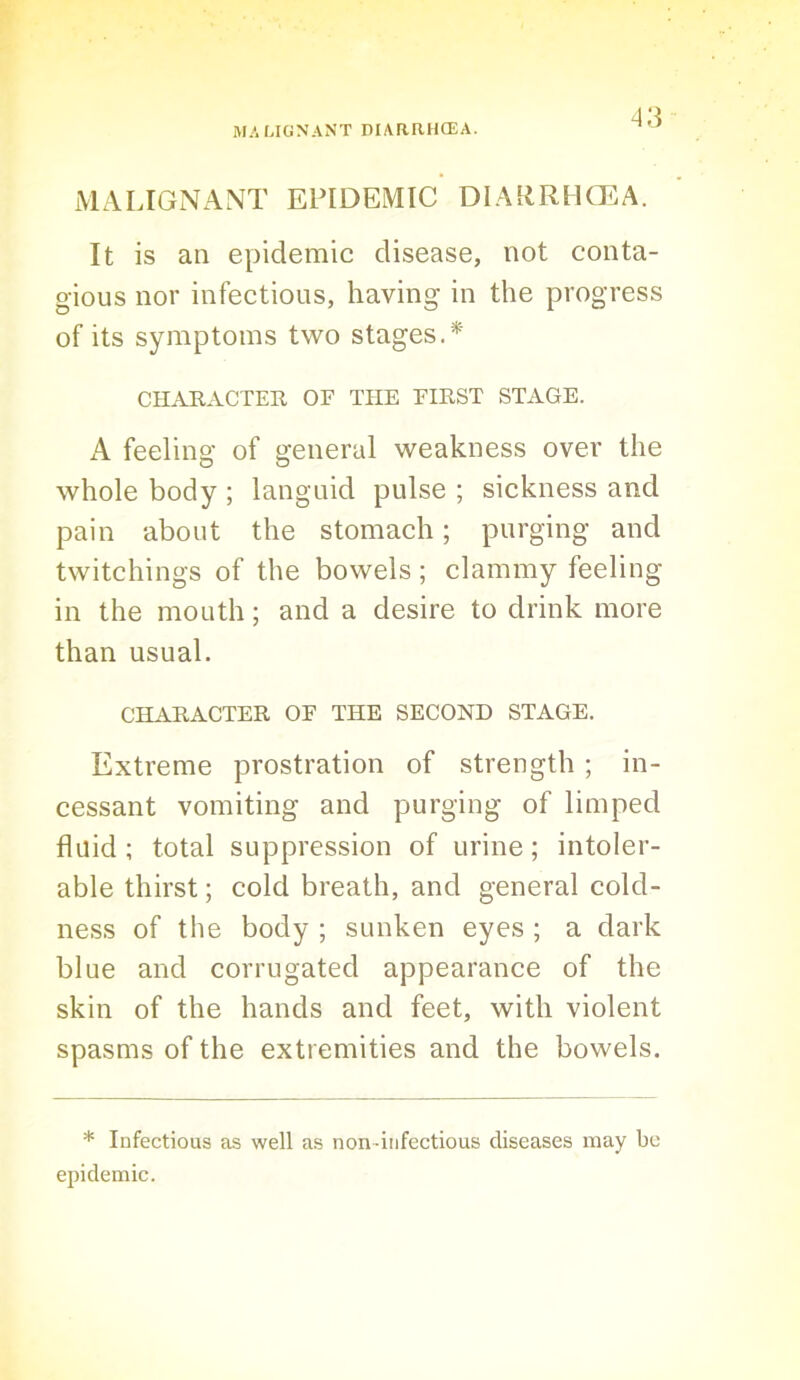 MzVLIGNANT EPIDEMIC DIA{iRHCEA. It is an epidemic disease, not conta- gious nor infectious, having in the progress of its symptoms two stages.* CHARACTER OE THE EIRST STAGE. A feeling of general weakness over the whole body ; languid pulse ; sickness and pain about the stomach; purging and twitchings of the bowels; clammy feeling- in the mouth; and a desire to drink more than usual. CHARACTER OE THE SECOND STAGE. Extreme prostration of strength ; in- cessant vomiting and purging of limped fluid; total suppression of urine; intoler- able thirst; cold breath, and general cold- ness of the body ; sunken eyes; a dark blue and corrugated appearance of the skin of the hands and feet, with violent spasms of the extremities and the bowels. * Infectious as well as non-infectious diseases may be epidemic.