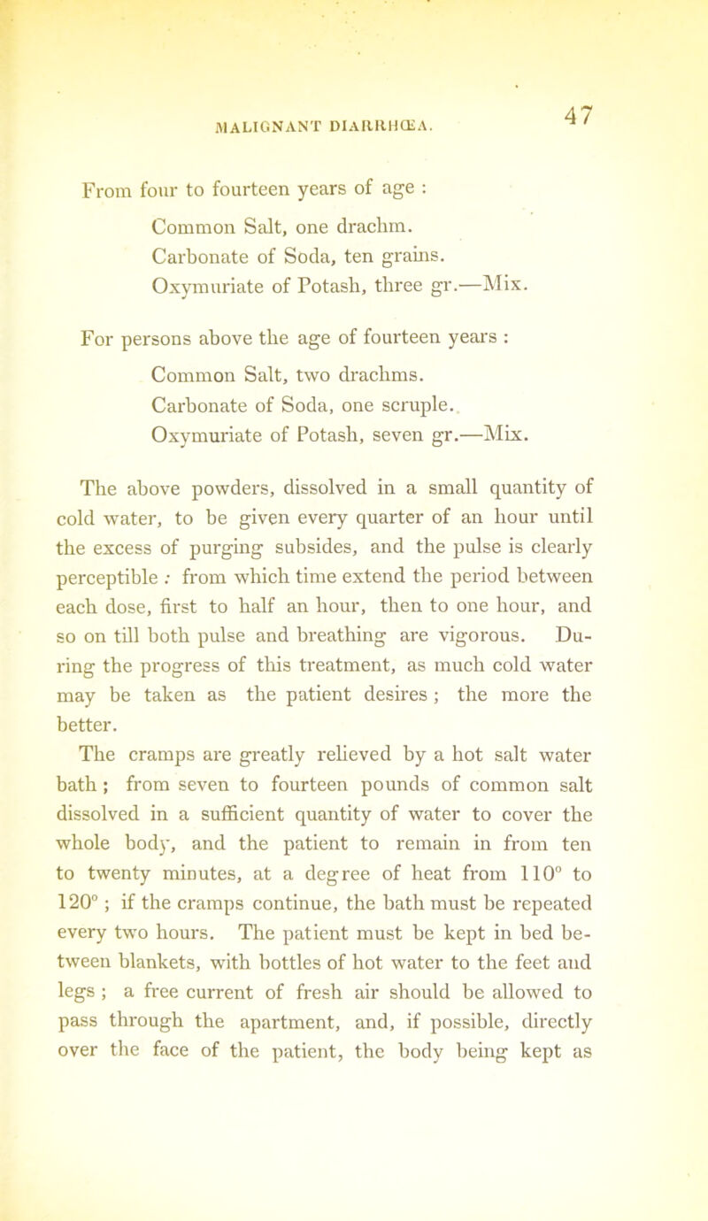 From four to fourteen years of age : Common Salt, one drachm. Carbonate of Soda, ten grains. Oxymuriate of Potash, three gr.—Mix. For persons above the age of fourteen years : Common Salt, two drachms. Carbonate of Soda, one scruple. Oxymuriate of Potash, seven gr.—Mix. The above powders, dissolved in a small quantity of cold water, to be given every quarter of an hour until the excess of purging subsides, and the pulse is clearly perceptible ; from which time extend the period between each dose, first to half an hour, then to one hour, and so on till both pulse and breathing are vigorous. Du- ring the progress of this treatment, as much cold water may be taken as the patient desires ; the more the better. The cramps are greatly reheved by a hot salt water bath; from seven to fourteen pounds of common salt dissolved in a sufficient quantity of water to cover the whole body, and the patient to remain in from ten to twenty minutes, at a degree of heat from 110“ to 120°; if the cramps continue, the bath must be repeated every two hours. The patient must be kept in bed be- tween blankets, with bottles of hot water to the feet and legs ; a free current of fresh air should be allowed to pass through the apartment, and, if possible, directly over the face of the patient, the body being kept as