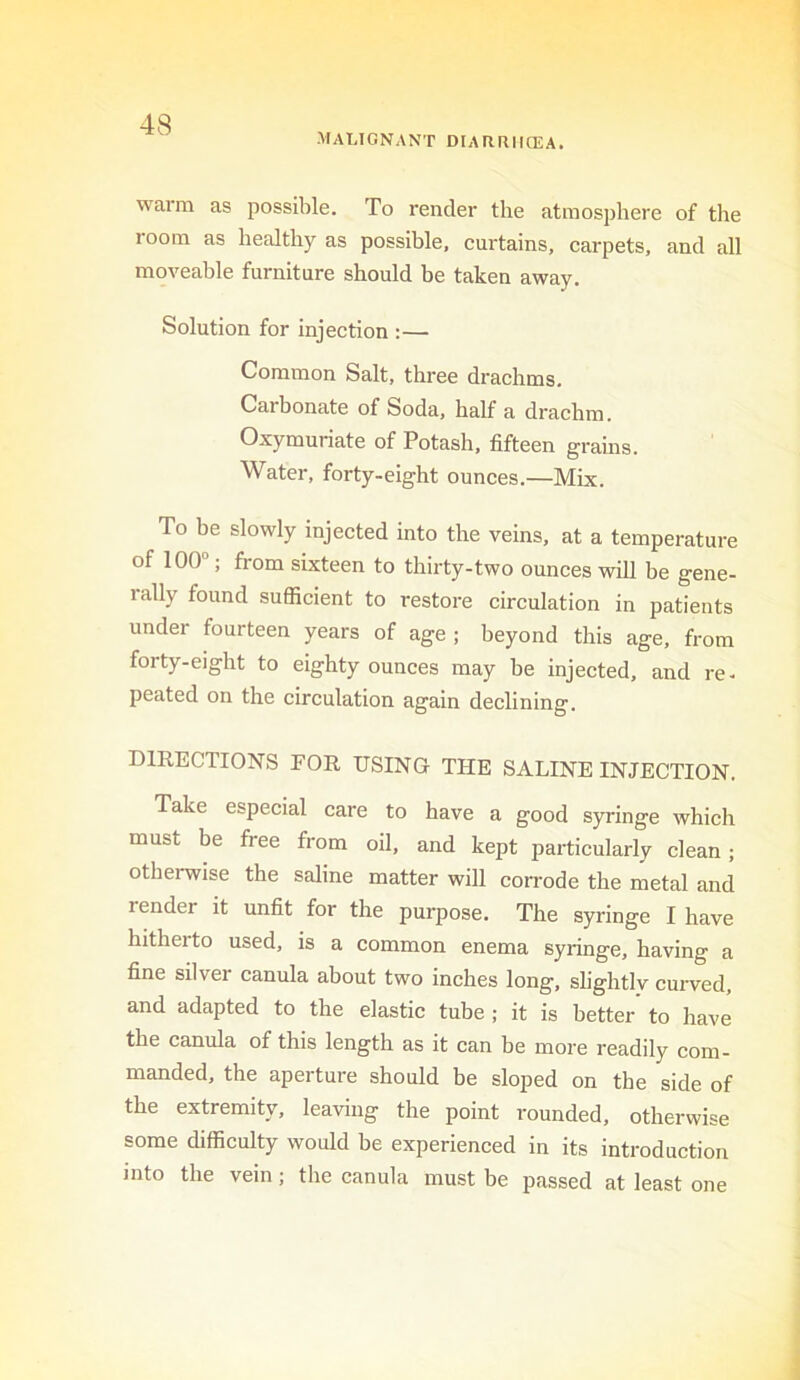 maugnant diarriicea. warm as possible. To render the atmosphere of tlie loom as healthy as possible, curtains, carpets, and all moveable furniture should be taken away. Solution for injection :— Common Salt, three drachms. Carbonate of Soda, half a drachm. Oxymuriate of Potash, fifteen grains. Water, forty-eight ounces.—Mix. To be slowly injected into the veins, at a temperature of 100“; from sixteen to thirty-two ounces will he gene- rally found sufficient to restore circulation in patients under fourteen years of age ; beyond this age, from forty-eight to eighty ounces may be injected, and re- peated on the circulation again declining. DIRECTIONS FOR USING THE SALINE INJECTION. Take especial care to have a good syringe which must be free from oil, and kept particularly clean; otherwise the saline matter will con-ode the metal and render it unfit for the purpose. The syringe I have hitherto used, is a common enema syringe, having a fine silver canula about two inches long, slightly curved, and adapted to the elastic tube ; it is better to have the canula of this length as it can be more readily com- manded, the aperture should be sloped on the side of the extremity, leaving the point rounded, otherwise some difficulty would be experienced in its introduction into the vein; the canula must be passed at least one