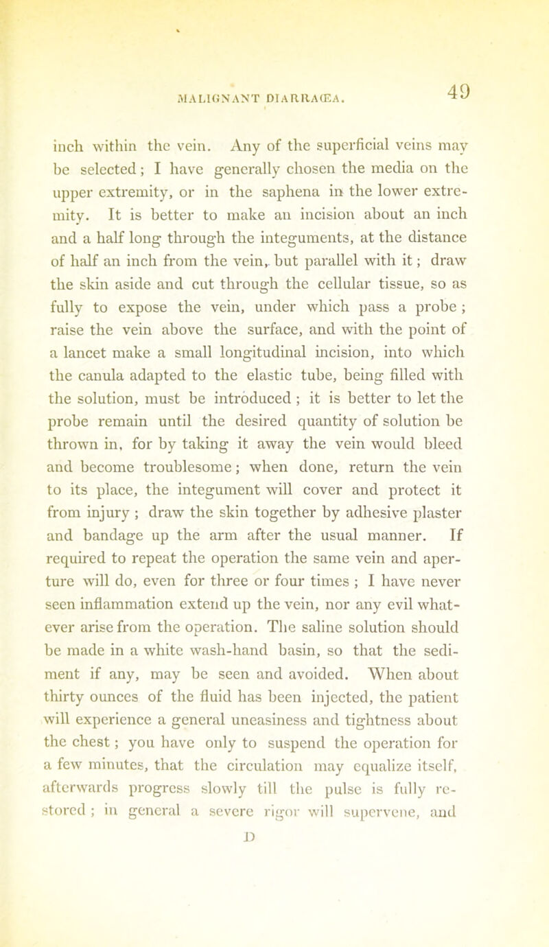 iMALHiNANT DiARllAffiA. inch within the vein. Any of the superficial veins may be selected ; I have generally chosen the media on the upper extremity, or in the saphena in the lower extre- mity. It is better to make an incision about an inch and a half long through the integuments, at the distance of half an inch from the vein,, but parallel with it; draw the skin aside and cut through the cellular tissue, so as fully to expose the vein, under which pass a probe ; raise the vein above the surface, and wdth the point of a lancet make a small longitudinal incision, into which the canula adapted to the elastic tube, being filled with the solution, must be introduced ; it is better to let the probe remain until the desired quantity of solution be thrown in, for by taking it away the vein would bleed and become troublesome; when done, return the vein to its place, the integument will cover and protect it from injury ; draw the skin together by adhesive plaster and bandage up the arm after the usual manner. If required to repeat the operation the same vein and aper- ture will do, even for three or four times ; I have never seen inflammation extend up the vein, nor any evil what- ever arise from the operation. The saline solution should be made in a white wash-hand basin, so that the sedi- ment if any, may he seen and avoided. When about thirty ounces of the fluid has been injected, the patient will experience a general uneasiness and tightness about the chest; you have only to suspend the operation for a few minutes, that the circulation may equalize itself, afterwards progress slowly till the pulse is fully re- stored ; in general a severe rigor will supervene, and 1)