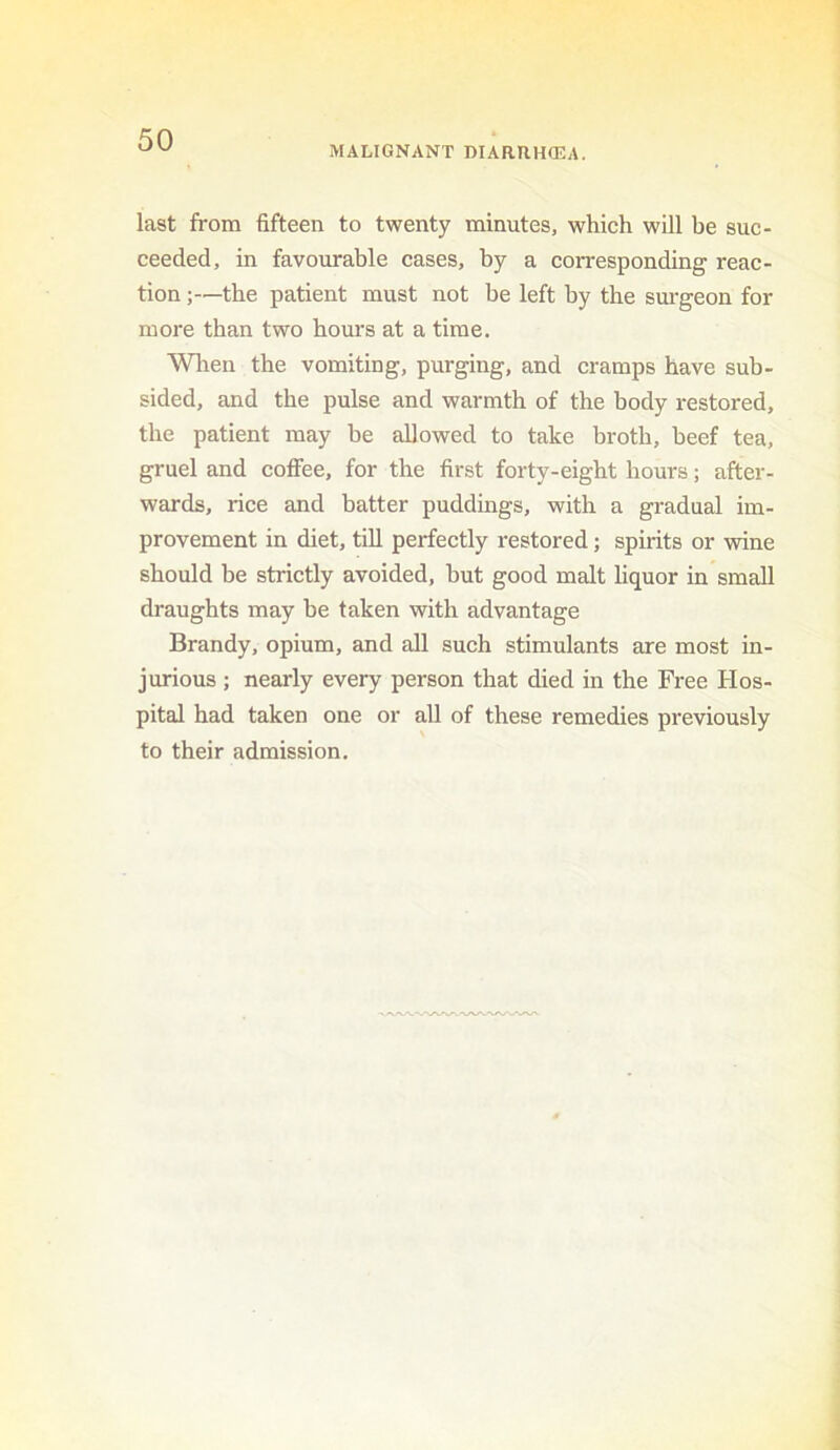 MALIGNANT DIARRHCEA. last from fifteen to twenty minutes, which will be suc- ceeded, in favourable cases, by a corresponding reac- tion ;—the patient must not be left by the surgeon for more than two hours at a time. Wlien the vomiting, purging, and cramps have sub- sided, and the pulse and warmth of the body restored, the patient may be allowed to take broth, beef tea, gruel and coflTee, for the first forty-eight hours; after- wards, rice and batter puddings, with a gradual im- provement in diet, till perfectly restored; spirits or wine should be strictly avoided, but good malt liquor in small draughts may be taken with advantage Brandy, opium, and all such stimulants are most in- jurious ; nearly every person that died in the Free Hos- pital had taken one or all of these remedies previously to their admission.