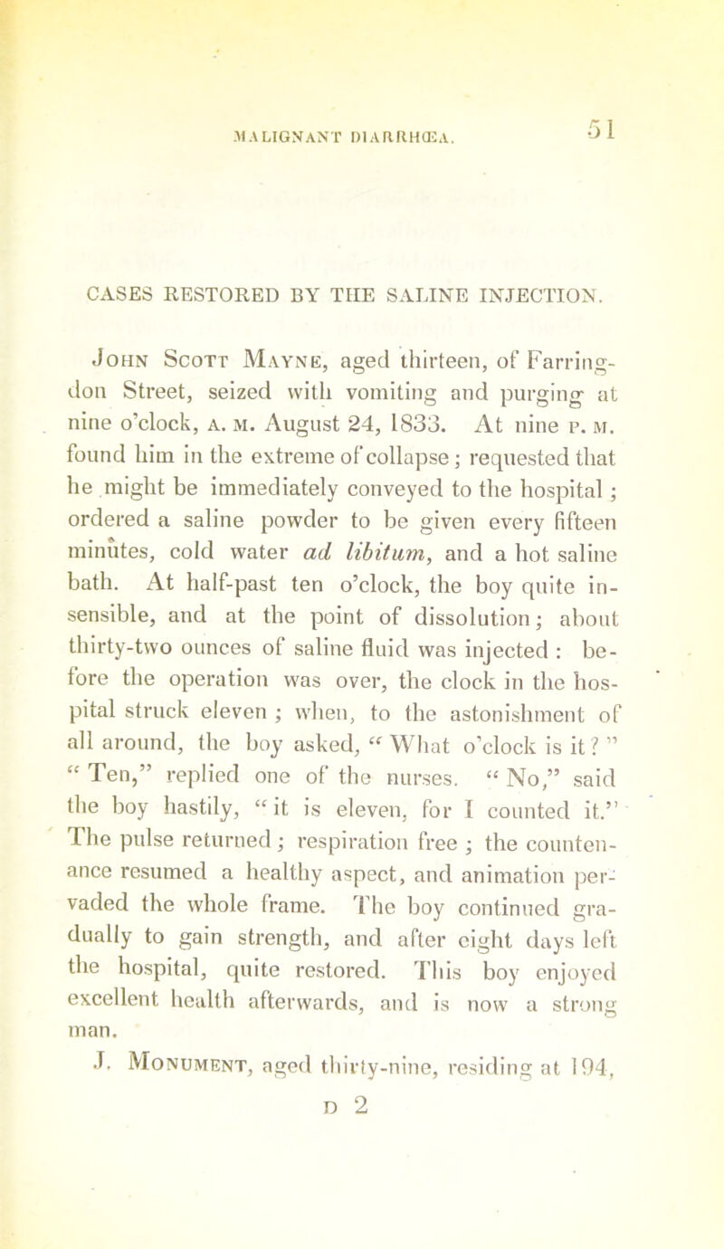 CASES RESTORED BY THE SALINE INJECTION. John Scott Mayne, aged thirteen, of Farring- don Street, seized with vomiting and purging- at nine o’clock, a. m. August 24, 1833. At nine p. m. found him in the extreme of collapse; requested that he might be immediately conveyed to the hospital; ordered a saline powder to be given every fifteen minutes, cold water ad libitum, and a hot saline bath. At half-past ten o’clock, the boy quite in- sensible, and at tbe point of dissolution; about thirty-two ounces of saline fluid was injected : be- fore the operation was over, the clock in the hos- pital struck eleven ; when, to the astoni.shment of all around, the boy asked, “ What o’clock is it I ” “ Ten,” replied one of the nurses. “ No,” said the boy hastily, “it is eleven, for I counted it.” The pulse returned ; respiration free ; the counten- ance resumed a healthy aspect, and animation per- vaded the whole frame. The boy continued gra- dually to gain strength, and after eight days left the hospital, quite restored. This boy enjoyed excellent health afterwards, and is now a strong man, J. Monument, aged thirfy-nine, residing at 194, D 2