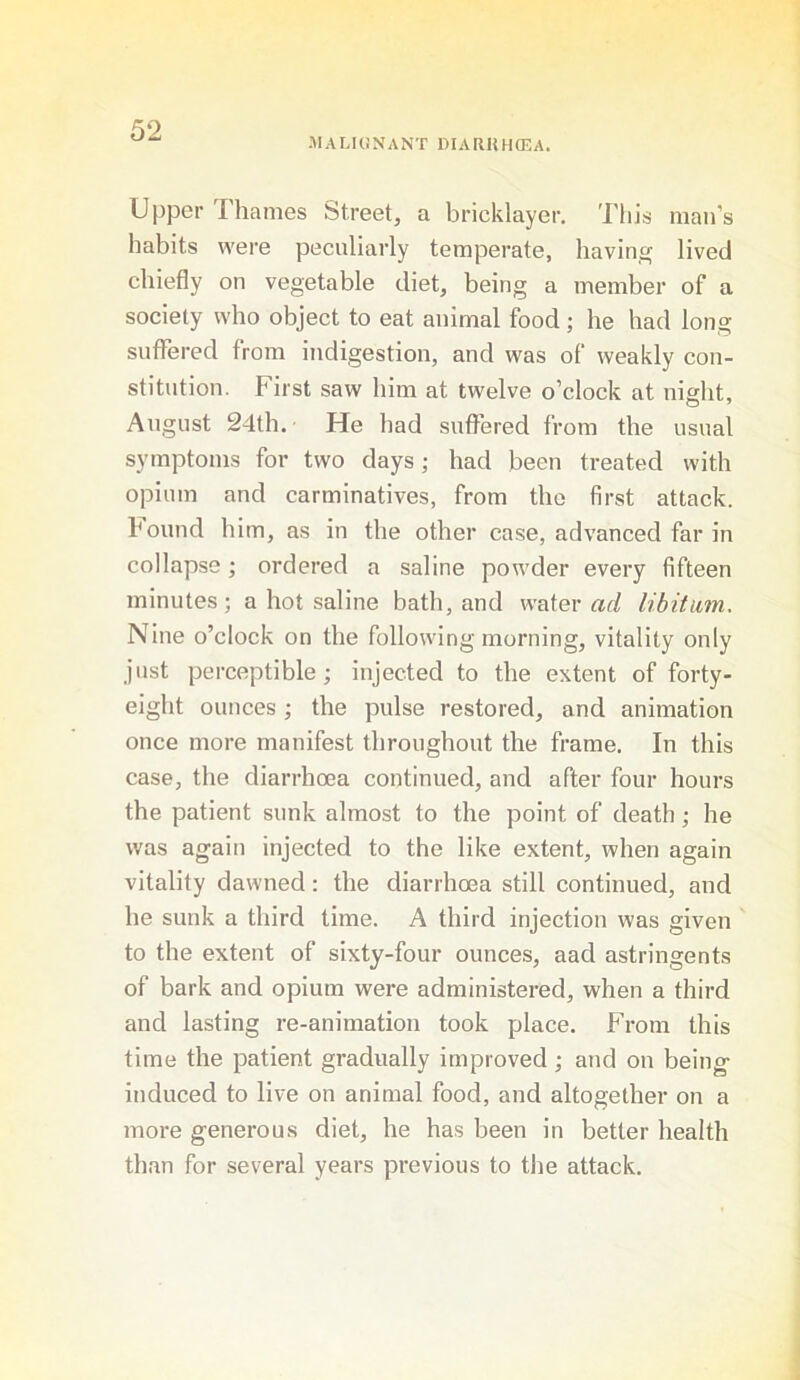 •MALKiNANT DIARHHCEA. Upper I'hames Street, a bricklayer. 'I'liis man’s habits were peculiarly temperate, having lived chiefly on vegetable diet, being a member of a society who object to eat animal food; he had long suffered from indigestion, and was of weakly con- stitution. First saw him at twelve o’clock at night, August 24th. He had suffered from the usual symptoms for two days; had been treated with opium and carminatives, from the first attack, hound him, as in the other case, advanced far in collapse; ordered a saline powder every fifteen minutes; a hot saline bath, and water ad libitum. Nine o’clock on the following morning, vitality only just perceptible; injected to the extent of forty- eight ounces; the pulse restored, and animation once more manifest throughout the frame. In this case, the diarrhoea continued, and after four hours the patient sunk almost to the point of death; he was again injected to the like extent, when again vitality dawned: the diarrhoea still continued, and he sunk a third time. A third injection was given to the extent of sixty-four ounces, aad astringents of bark and opium were administered, when a third and lasting re-animation took place. From this time the patient gradually improved ; and on being induced to live on animal food, and altogether on a more generous diet, he has been in better health than for several years previous to the attack.