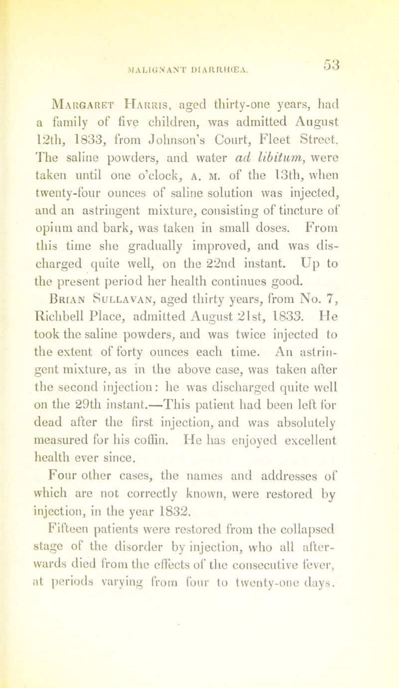 Margaret Harris, aged thirty-one years, had a family of live children, was admitted August 12th, 1833, from Johnson’s Court, Fleet Street. The saline powders, and water ad libitum, were taken until one o’clock, a, m. of the I3th, when twenty-four ounces of saline solution was injected, and an astringent mixture, consisting of tincture of opium and bark, was taken in small doses. From this time she gradually improved, and was dis- charged quite well, on the 22nd instant. Up to the present period her health continues good. Brian Sullavan, aged thirty years, from No. 7, Richbell Place, admitted August 21st, 1833. He took the saline powders, and was twice injected to the extent of forty ounces each time. An astrin- gent mixture, as in the above case, was taken after the second injection: he was discharged quite well on the 29th instant.—This patient had been left for dead after the first injection, and was absolutely measured for his coffin. He has enjoyed excellent health ever since. Four other cases, the names and addresses of which are not correctly known, were restored by injection, in the year 1832. Fifteen patients were restored from the collapsed stage of the disorder by injection, who all after- wards died from the effects of the consecutive fever, at periods varying from four to twenty-one days.