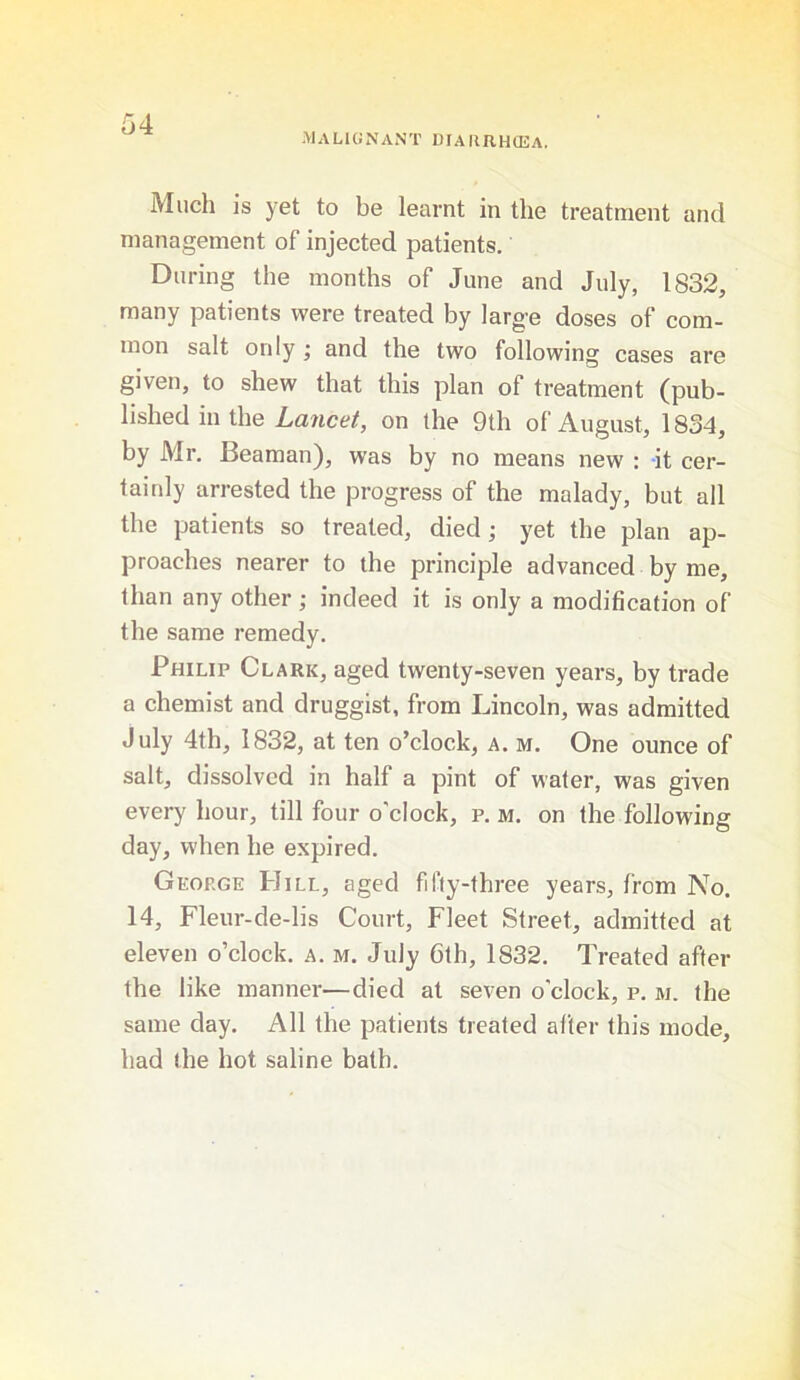 MALIGNANT 1)IAHIIH(EA. Much is yet to be learnt in the treatment and management of injected patients. During the months of June and July, 1832, many patients were treated by large doses of com- mon salt only and the two following cases are given, to shew that this plan of treatment (pub- lished in the Lancet, on the 9th of August, 1834, by Mr. Beaman), was by no means new : it cer- tainly arrested the progress of the malady, but all the patients so treated, died; yet the plan ap- proaches nearer to the principle advanced by me, than any other; indeed it is only a modification of the same remedy. Philip Clark, aged twenty-seven years, by trade a chemist and druggist, from Lincoln, was admitted July 4th, 1832, at ten o’clock, a. m. One ounce of salt, dissolved in half a pint of water, was given every hour, till four o'clock, p. m. on the following day, when he expired. George Hill, aged fifty-three years, from No. 14, Fleur-de-lis Court, Fleet Street, admitted at eleven o’clock, a. m. July 6th, 1832. Treated after the like manner—died at seven o’clock, p. m. the same day. All the patients treated after this mode, had the hot saline bath.