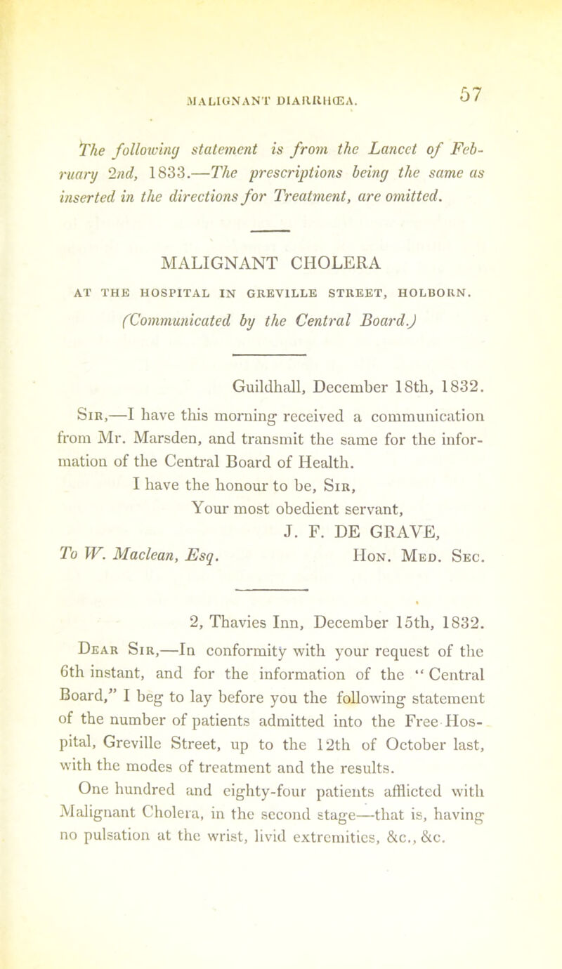 MALIGNANT DIAIUUiffiA. ^he folloxvhuj statement is from the Lancet of Feb- ruary ‘hid, 1833.—The prescriptions being the same as inserted in the directions for Treatment, are omitted. MALIGNANT CHOLERA AT THE HOSPITAL IN GREVILLE STREET, HOLBORN. (Communicated by the Central Board.) Guildhall, December 18th, 1832. Sir,—I have this morning received a communication from Mr. Marsden, and transmit the same for the infor- mation of the Central Board of Health. I have the honour to he. Sir, Your most obedient servant, J. F. DE GRAVE, To W. Maclean, Esq. Hon. Med. Sec. 2, Thavies Inn, December 15th, 1832. Dear Sir,—In conformity with your request of the 6th instant, and for the information of the “ Central Board,” I beg to lay before you the following statement of the number of patients admitted into the Free Hos- pital, Greville Street, up to the 12th of October last, with the modes of treatment and the results. One hundred and eighty-four patients afflicted with Alalignant Cholera, in the second stage—that is, having no pulsation at the wrist, livid extremities, &c., &c.