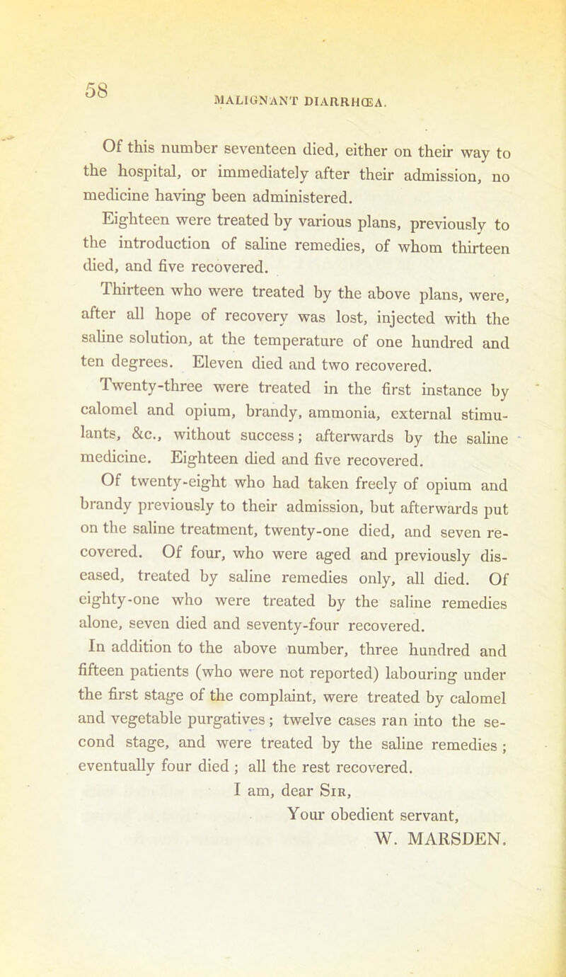MALIGNANT DIARRHOEA. Of this number seventeen died, either on their way to the hospital, or immediately after their admission, no medicine having been administered. Eighteen were treated by various plans, previously to the introduction of saline remedies, of whom thirteen died, and five recovered. Thirteen who were treated by the above plans, were, after all hope of recovery was lost, injected with the saline solution, at the temperature of one hundred and ten degrees. Eleven died and two recovered. Twenty-three were treated in the first instance by calomel and opium, brandy, ammonia, external stimu- lants, &c., without success; afterwards by the saline medicine. Eighteen died and five recovered. Of twenty-eight who had taken freely of opium and brandy previously to their admission, but afterwards put on the saline treatment, twenty-one died, and seven re- covered. Of four, who were aged and previously dis- eased, treated by saline remedies only, all died. Of eighty-one who were treated by the saline remedies alone, seven died and seventy-four recovered. In addition to the above number, three hundred and fifteen patients (who were not reported) labouring under the first stage of the complaint, were treated by calomel and vegetable purgatives; twelve cases ran into the se- cond stage, and were treated by the saline remedies ; eventually four died ; all the rest recovered. I am, dear Sir, Your obedient servant, W. MARSDEN.
