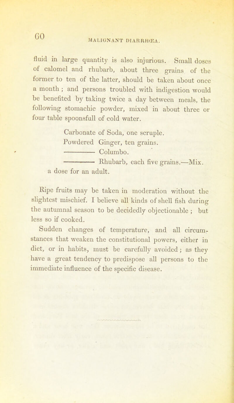 GO MALIGNANT DIARaHCEA. fluid in large quantity is also injurious. Small doses of calomel and rhubarb, about three grains of the former to ten of the latter, should be taken about once a month ; and persons troubled with indigestion would be benefited by taking twice a day between meals, the following stomachic powder, mixed in about three or four table spoonsfull of cold water. Carbonate of Soda, one scruple. Powdered Ginger, ten grains. Colombo. Rhubarb, each five grains.—Mix. a dose for an adult. Ripe fruits may be taken in moderation without the slightest mischief. I believe all kinds of shell fish during the autumnal season to be decidedly objectionable ; but less so if cooked. Sudden changes of temperature, and all circumr stances that weaken the constitutional powers, either in diet, or in habits, must be carefully avoided; as they have a great tendency to predispose all persons to the immediate influence of the specific disease.