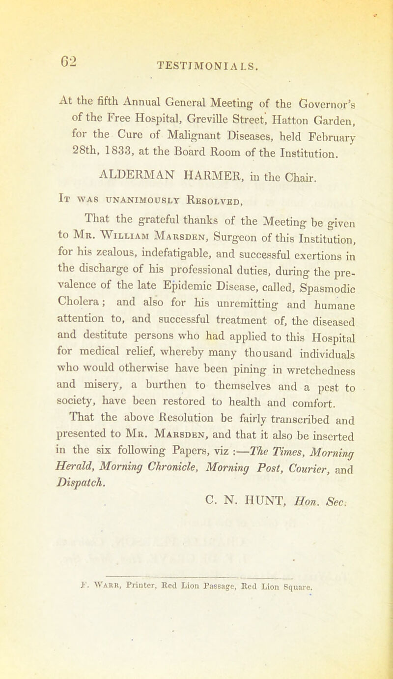 G2 At the fifth Annual General Meeting of the Governor’s of the Free Hospital, Greville Street, Hatton Garden, for the Cure of Malignant Diseases, held February 28th, 1833, at the Board Room of the Institution. ALDERMAN HARMER, in the Chair. It WAS UNANIMOUSLY ReSOLVBD, That the grateful thanks of the Meeting be given to Mr. William Marsden, Surgeon of this Institution, for his zealous, indefatigable, and successful exertions in the discharge of his professional duties, during the pre- valence of the late Epidemic Disease, called. Spasmodic Cholera; and also for his unremitting and humane attention to, and successful treatment of, the diseased and destitute persons who had applied to this Flospital for medical rehef, whereby many thousand individuals who would otherwise have been pining in wretchedness and misery, a burthen to themselves and a pest to society, have been restored to health and comfort. That the above Resolution be fairly transcribed and presented to Mr. Marsden, and that it also be inserted in the six following Papers, viz :—The Times, Morning Herald, Morning Chronicle, Morning Post, Courier, and Dispatch. C. N. HUNT, Hon. Sec^ r. Waiui, Printer, Red Lion Passag^e, Red Lion Square.