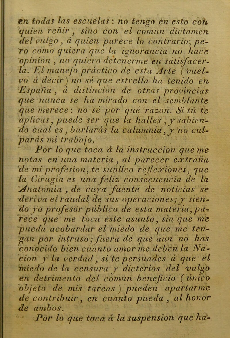 en todas las escuelas: no tengo en esto con quien reñir } sino con el común dictamen del vulgo, á quien parece lo contrario; pe- ro como quiera que la ignorancia no hace opinión , no quiero detenerme en satisfacer- la. El manejo práctico de esta Arte (vuel- vo á decir) no sé que estrella ha tenido en España. , á distinción de otras provincias que nunca se ha mirado con el semillante que merece: no sé por qué razón. Si tú te aplicas, puede ser que la halles , y sabien- do cual es, burlareis la calumnia, y no cul- parás mi trabajo. Por lo que toca á la instrucción que me notas en una materia , al parecer extraña ‘de mi profesión, te suplico reflexiones, que la Cirugía es una feliz consecuencia de la 'Anatomía 3 de cuya fuente de noticias se deriva el raudal de sus operaciones; y sien- dogo profesor público de esta materia, pa- rece que me toca este asunto, sin que me pueda acobardar el miedo de que me ten- gan por intruso; fuera de que aun no has conocido bien cuanto amor me deben la Na- ción y la verdad, si te persuades á que el miedo de la censura y dicterios del 'vulgo en detrimento del común beneficio ( único objeto de mis tareas) pueden apartarme de contribuir, en cuanto pueda y al honor de ambos. Por lo que toca á la suspensión que ha-