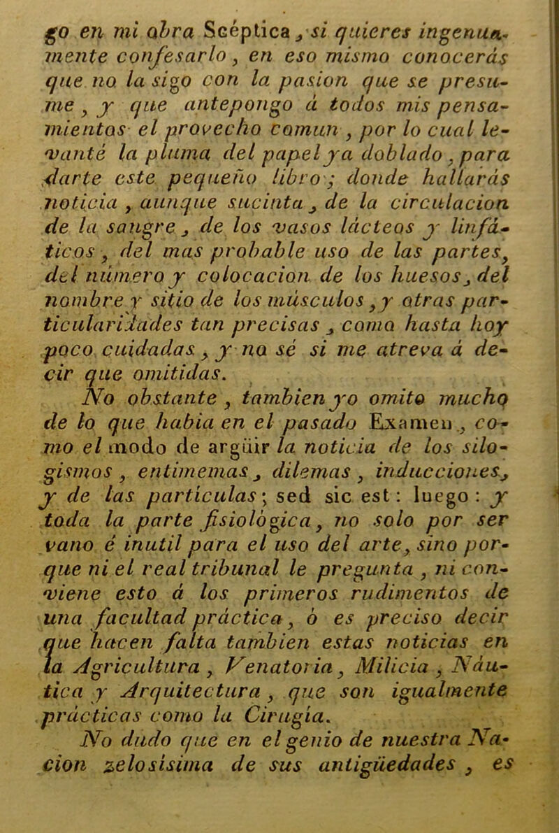 mente confesarlo, en eso mismo conocerás que no. la sigo con la pasión que se presu- me > y que antepongo á todos mis pensa- mientos el provecho común , por lo cual le- vanté la pluma del papel ya doblado , para darte este pequeño libro ; donde hallarás noticia y aunque sucinta de la circulación de la sangre j de los vasos lácteos y linfá- ticos ^ del mas probable uso de las partesy del número y colocación de los huesosdel nombre y sitio de los músculos y y otras par- ticularidades tan precisas como hasta hoy poco cuidadas y y no sé si me atreva á de- cir que omitidas. No obstante , también yo omito mucho de lo que había en el pasado Examen., co- mo el modo de argüir la noticia de los silo- gismos , entimemas j dilemas } inducciones, y de las partículas; sed sic est: luego: y toda la parte fisiológica y no solo por ser vano é inútil para el uso del artey sino por- que ni el real tribunal le pregunta , ni con- viene esto á los primeros rudimentos de una facultad práctica, ó es preciso decir que hacen falta también estas noticias en la Agricultura y Venator ia} Milicia , Náu- tica y Arquitectura, que son igualmente prácticas como la Cirugía. No dudo que en el genio de nuestra Na• cion pelosísima de sus antigüedades } es