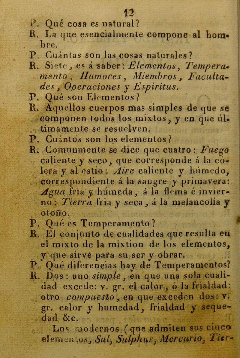 P. Qué cosa es natural? R. La que esencialmente compone al hom* bre. P. Cuántas son las cosas naturales? R. Siete j es á saber: Elementos, Tempera« mentó , Humores, Miembros , Faculta- des j Operaciones y Espíritus. P. Qué son Elementos ? R. Aquellos cuerpos mas simples de que se componen todos los mixtos, y en que úL timamente se resuelven. P. Cuántos son los elementos ? R. Comunmente se dice que cuatro: Fuego caliente y seco, que corresponde á la có- lera y ai estío : Aire caliente y húmedo, correspondiente á la sangre y primavera: Agua fria y húmeda, á la flema é invier- no : Tierra fria y seca, á la melancolía y otoño, P. Qué es Temperamento? R. El conjunto de cualidades que resulta en el mixto de la mixtión de los elementos, y que sirve para su ser y obrar. P. Qué diferencias hay de Temperamentos? R. Dos : uno simple, en que una sola cuali- dad excede: v. gr. el calor, ó 13 frialdad: otro compuesto, en que exceden dos: v. gr. calor y humedad, frialdad y seque- dad &c. Los modernos (que admiten sus cinco elementos., Sal, Sulphur, Mercurio 3 TUv-