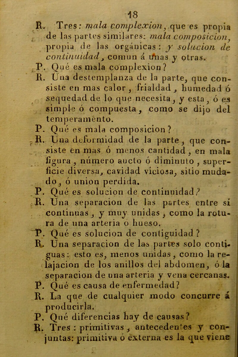 R. Tres: mala complexión} que es propia de jas partes similares: mala composición, propia de las orgánicas : y solución de continuidad, común á iñias y otras. P. Qué es mala complexión? R. Una destemplanza de la parte, que con- siste en mas calor, frialdad , humedad ó sequedad de lo que necesita, y esta, ó es simple ó compuesta, como se dijo del temperamento. P. Qué es mala composición? . R. Una deformidad de la parte, que con- siste en mas ó menos cantidad , en mala figura , número aucto ó diminuto , super- ficie diversa, cavidad viciosa, sitio muda- do, ó unión perdida. P. Qué es solución de continuidad? . R. Una separación de las partes entre sí continuas , y muy unidas , como la rotu- ra de una arteria o hueso. ~P. Q ué es solución de contigüidad ? B.. Una separación de las partes solo conti- guas: esto es, menos unidas, como la re- lajación de los anillos del abdomen, ó la separación de una arteria y vena cercanas. P. Qué es causa de enfermedad? R. La que de cualquier modo concurre á producirla. P. Qué diferencias hay de causas? R. Tres : primitivas , antecedentes y con- juntas: primitiva 6 externa es la que viene