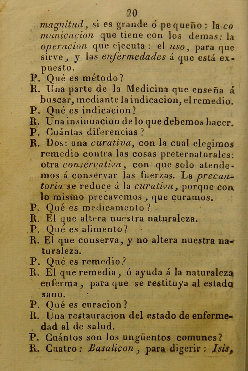 magnitud, si es grande ó pequeño: la cg municación que tiene con los demas: la operación que ejecuta : el uso, para que sirve j y las enfermedades á que está ex- puesto. P. Qué es método? H. Una parte de la Medicina que enseña á buscar, mediante la indicación, elremedio, P. Oué es indicación? R. Una insinuación de lo que debemos hacer. P. Cuántas diferencias ? R. Dos: una curativa, con la cual elegimos remedio contra las cosas preternaturales: otra conservativa, con que solo atende- mos á conservar las fuerzas. La precau- toria se reduce á la curativa, porque coa lo mismo precavemos., que curamos. P. Qué es medicamento ? R. El que altera nuestra naturaleza. .P. Qué es alimento ? R. El que conserva, y no altera nuestra na- turaleza. P. Qué es remedio? R. El que remedia, ó ayuda á la naturaleza enferma , para que se restituya al estado sano. P. Qué es curación ? R. Una restauración del estado de enferme- dad al de salud. P. Cuántos son los ungüentos comunes? R. Cuatro : Busalicon , para digerir ; /sis.