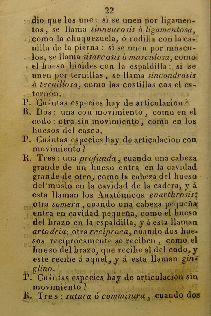 • dio que los une: si se unen por ligamen- tos, se llama sinneurosis ó ligamentosa, (;como la choquezuela, ó rodilla con la ca- nilla de la pierna ; si se unen por múscu- los, se llama sisare osis 6 musculosa, como < el hueso hioides con la espaldilla : si se unen por ternillas, se llama sinconclrosis ó ternillosa, como las costillas eos el es- ternón, P. Cuántas especies hay de articulación? R, Dos: una con movimiento , como en el codo: otra sin movimiento, como en los huesos del casco, P. Cuántas especies hay de articulación con movimiento ? R, Tres : una profunda, cuando una cabeza grande de un hueso entra en la cavidad grande de otro, como la caheza del hueso del'musio en la cavidad de la cadera, y á esta llaman los Anatómicos, enarthrosis: otra somera j cuando una cabeza pequeña entra en cavidad pequeña, como el hueso del brazo en la espaldilla, y á esta llaman artodriai .otra recíproca, cuando dos hue- sos recíprocamente se reciben , como el hu eso del brazo, que recibe al del codo,y este recibe á aquel, y á esta llaman gm« glino. JP. Cuántas especies hay de articulación sin movimiento ? p Ü. Tre s ; sutura ó comm\sura , cuando dos