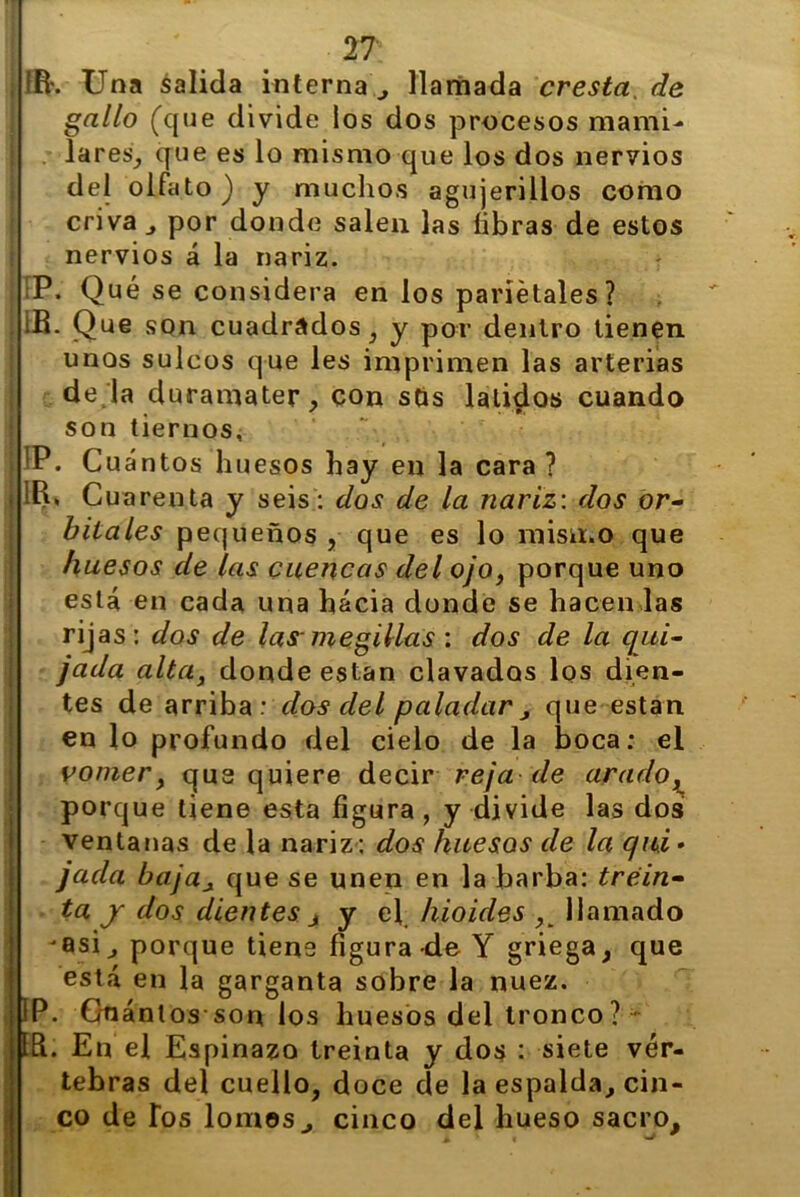 - I • !R\ Una salida interna^ llamada cresta, de lares^ que es lo mismo que los dos nervios del olfato) y muchos agujerillos como criva , por donde salen las libras de estos nervios á la nariz. P. Qué se considera en los parietales? í IB. Que son cuadrados , y por dentro tienen unos sulcos que les imprimen las arterias de la duramater, con sos latidos cuando son tiernos, IP. Cuántos huesos hay en la cara ? j IR* Cua renta y seis: dos de la nariz: dos or- bitales pequeños , que es lo mismo que huesos de las cuencas del ojo, porque uno está en cada una hacia donde se hacen las rijas: dos de las- megillas : dos de la qui- jada alta, donde están clavados los dien- tes de arriba : dos del paladar , que están en lo profundo del cielo de la boca: el vomer, que quiere decir reja de arado, porque tiene esta figura , y divide las dos ventanas de la nariz: dos huesos de la qui • jada baja¿ que se unen en la barba: trein- ta y dos dientes j y el hioides llamado '8si, porque tiene figura de Y griega, que está en la garganta sobre la nuez. IP. Unanlos son los huesos del tronco? ■ Id. En el Espinazo treinta y dos : siete vér- tebras del cuello, doce de la espalda, cin- co de Tos lomos^ cinco del hueso sacro.