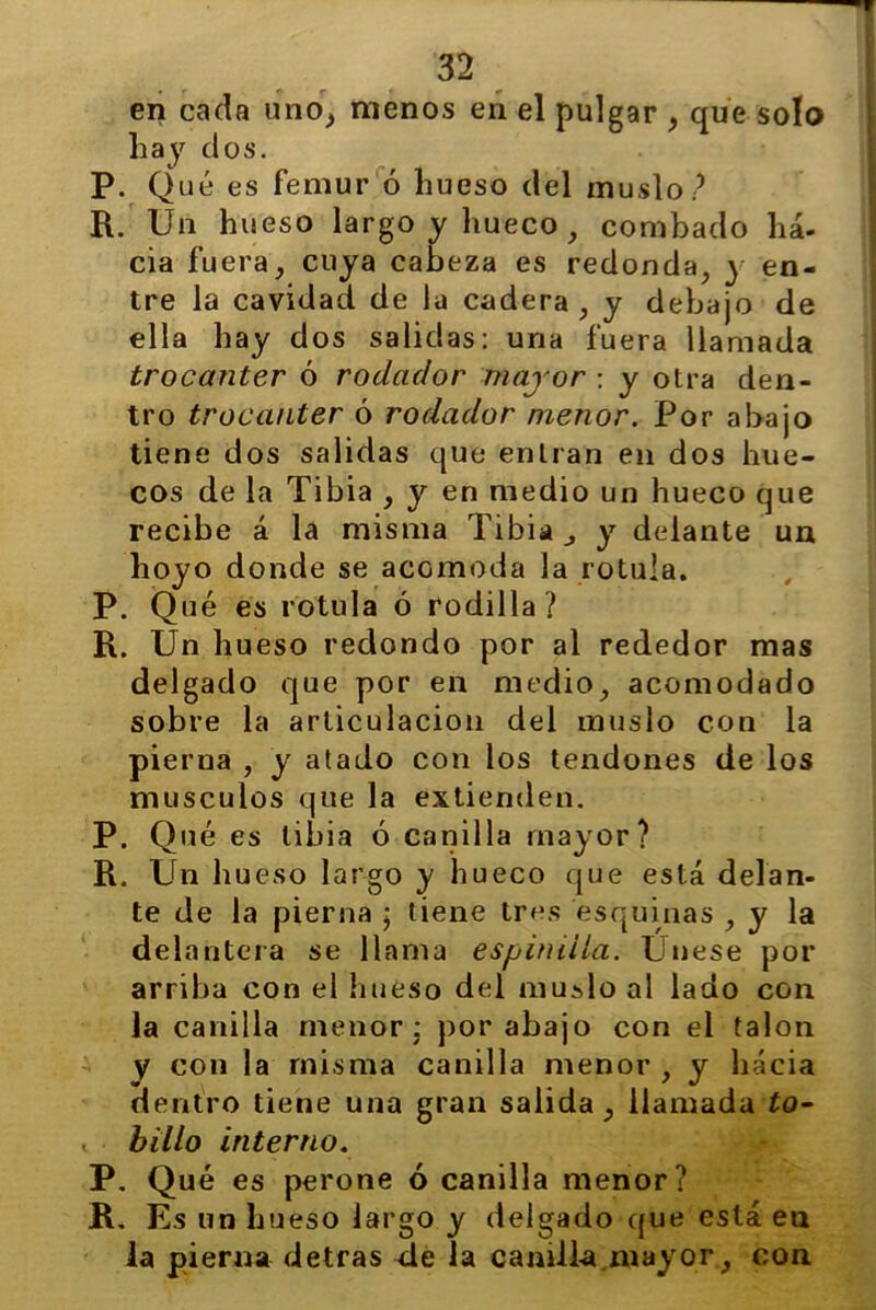 en cada uno, menos en el pulgar , que solo hay dos. P. Qué es fémur ó hueso clel muslo? R. Un hueso largo y hueco , combado ha- cia fuera, cuya cabeza es redonda, y en- tre la cavidad de la cadera , y debajo de ella hay dos salidas: una fuera llamada trocánter ó rodador mayor : y otra den- tro trocánter ó rodador menor. Por abajo tiene dos salidas que entran en dos hue- cos de la Tibia , y en medio un hueco que recibe á la misma Tibia y delante un hoyo donde se acomoda la rotula. P. Qué es rotula ó rodilla? R. Un hueso redondo por al rededor mas delgado que por en medio, acomodado sobre la articulación del muslo con la pierna , y atado con los tendones de los músculos que la extienden. P. Qué es libia ó canilla mayor? R. Un hueso largo y hueco que está delan- te de la pierna ; tiene tres esquinas , y la delantera se llama espinilla. Unese por arriba con el hueso del muslo al lado con la canilla menor: por abajo con el talón y con la misma canilla menor , y hacia dentro tiene una gran salida, llamada to- , billo interno. P. Qué es perone ó canilla menor? R. Es un hueso largo y delgado que está en la pierna detras de la camll-a mayor, con