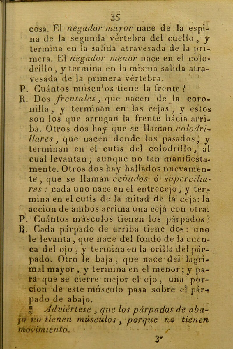 cosa. El negador mayor nace de la espi- na ele la segunda vértebra del cuello , y termina en la saiida atravesada de la pri- mera. El negador menor nace en el colo- drillo , y termina en la misma salida atra- vesada de la primera vértebra. P. Cuántos músculos tiene la frente ? P*. Dos frentales, que nacen de la coro- nilla , y terminan en las cejas , y estos son los que arrugan la frente hacia arri- ba. Otros dos hay que se llaman colodri- llares } que nacen donde los pasados, y terminan en el cutis del colodrillo^ al cual levantan, aunque no tan manifiesta- mente. Otros dos hay hallados nuevamen- te , que se llaman ceñados ó superciliar res : cada uno nace en el entrecejo., y ter- mina en el cutis de la mitad de la ceja: la acción de ambos arrima una ceja con otra. P. Cuántos músculos tienen los párpados? R. Cada párpado de arriba tiene dos: uno le levanta, que naee del fondo de la cuen- ca del ojo , y termina en la orilla del pár- ok Otro le baja, que nace del lag'ri- mayor> y termina en el menor; y pa- ra que se cierre mejor el cjo, una por- ción de este músculo pasa sobre el pár*? pado de abajo. $ Adviértese , que los párpados de aba- jo tío tienen músculos, porque no tienen Movimiento* 3* pad mal