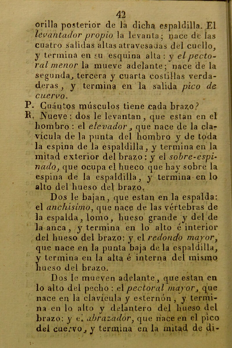 orilla posterior de la dicha espaldilla. El levantador propio la levanta; nace de las cuatro salidas altas atravesaJas del cuello, y termina en cu esquina alta : v el pecto- ral menor la mueve adelante; nace de la segunda^ tercera y cuarta costillas verda- deras ,' y termina en la salida pico de cuervo. P- Cuántos músculos tiene cada brazo? R* Nueve; dos le levantan, que están en el hombro : el elevador , que nace de la cla- vícula de la punta del hombro y de toda la espina de la espaldilla, y termina en la mitad exterior del brazo: y el sobre-espi- nado, que ocupa el hueco que hay sobre la espina de la espaldilla, y termina en lo alto del hueso del brazo, Dos le bajan, que están en la espalda: el anchísimo, que nace de las vértebras de la espalda, lomo, hueso grande y del de la anca, i y termina en lo alto é interior del hueso del brazo: y el redondo maror, que nace en la punta baja de la espaldilla, y termina en la alta é interna del mismo hueso del brazo. Dos le mueven adelante, que están en lo alto del pecho : el pectoral mayor, que nace en la clavícula y esternón, y termi- na en lo alto y delantero del hueso del brazo: y ei abrazador, que hace en el pico dei cuervoy termina en la mitad de di-