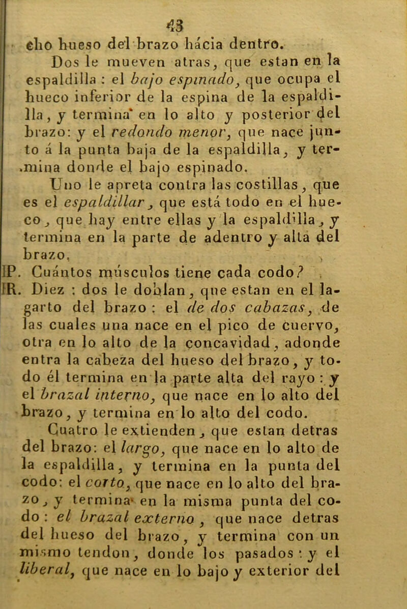 ¡33 *3 Dos le mueven atras, que están en la espaldilla : el bajo espinado, que ocupa ei hueco inferior de la espina de la espaldi- lla, y termina* en lo alto y posterior del brazo: y el redondo menor, que nace jun- to á la punta baja de la espaldilla, y ter- .mina donde el bajo espinado. Uno le apreta contra las costillas, que es el espaldillar j que está todo en el hue- co, que hay entre ellas y la espaldilla, y termina en la parte de adentro y alta del brazo, , . Diez : dos le doblan, que están en el la- garto del brazo ; el de dos cabazas, de las cuales una nace en el pico de cuervo, otra en lo alto de la concavidad , adonde entra la cabeza del hueso del brazo, y to- do él termina en la parte alta del rayo : y el brazal interno, que nace en lo alto del brazo, y termina en lo alto del codo. Cuatro le extienden, que están detras del brazo: el largo, que nace en lo alto de la espaldilla, y termina en la punta del codo: el corto, que nace en lo alto del bra- zo, y termina1 en la misma punta del co- do : el brazal externo , que nace detras del hueso del brazo, y termina con un mismo tendón, donde los pasados *. y el liberal, que nace en lo bajo y exterior del