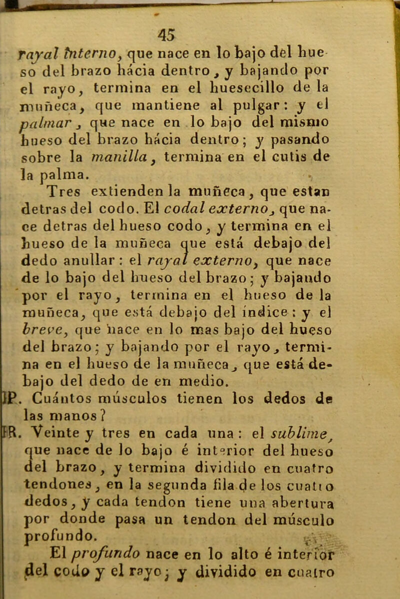 rayal tntenio, que nace en lo bajo del hue so del brazo hacia dentro , y bajando por el rayo, termina en el huesecillo de la muñeca, que mantiene ai pulgar: y ed palmar j que nace en lo bajo del mismo hueso del brazo hacia dentro; y pasando sobre la manilla, termina en el cutis de la palma. Tres extienden la muñeca, que están detras del codo. El codal externo, que na- ce detras del hueso codo, y termina en el hueso de la muñeca que está debajo del dedo anullar : el rajal externo, que nace de lo bajo del hueso del brazo; y bajando por el rayo, termina en el hueso de la muñeca, que está debajo del índice : y el breve, que 'nace en lo mas bajo del hueso del brazo; y bajando por el rayo., termi- na en el hueso de la muñeca, que está de- bajo del dedo de en medio. 1P. Cuántos músculos tienen los dedos de las manos ? IR. Veinte y tres en cada una : el sublime, 3ue nace de lo bajo é interior del hueso el brazo, y termina dividido en cuatro tendones, en la segunda fila de los cuati o dedos, y cada tendón tiene una abertura por donde pasa un tendón del músculo profundo. .¿y •' El profundo nace en lo alto é interior del codo y el rayo; y dividido en cuatro