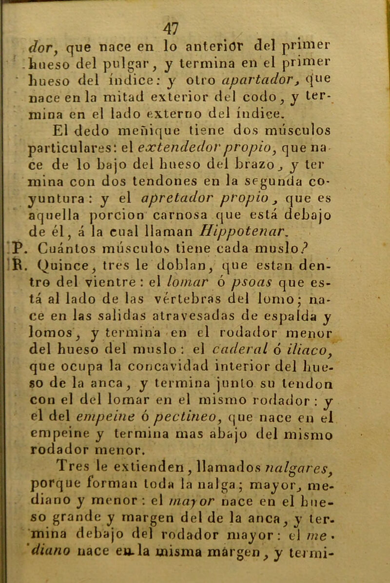 dor, que nace en lo anterior del primer -hueso del pulgar, y termina en el primer hueso del índice; y otro apartador , que nace en la mitad exterior del codo, y ter- mina en el lado externo del índice. El dedo meñique tiene dos músculos particulares: el extendedor propio, que na ce de lo bajo del hueso del brazo., y ler mina con dos tendones en la segunda co- yuntura : y el apretador propio , que es aquella porción carnosa que está debajo de él, á la cual llaman Hippotenar. P. Cuántos músculos tiene cada muslo? R. Quince, tres le doblan, que están den- tro del vientre : el lomar ó psoas que es- tá al lado de las vértebras del lomo; na- ce en las salidas atravesadas de espalda y lomos, y termina en el rodador menor del hueso del muslo ; el caderal ó iliaco, que ocupa la concavidad interior del hue- so de la anca, y termina junto su tendón con el del lomar en el mismo rodador : y el del empeine ó pectineo, que nace en el empeine y termina mas abajo del mismo rodador menor. Tres le extienden , llamados nalgares, porque forman toda la nalga; mayor^ me- diano y menor : el mayor nace en el hue- so grande y margen del de la anca, y ter- mina debajo del rodador mayor: el me • 'diano nace en.la misma margen, y termi-