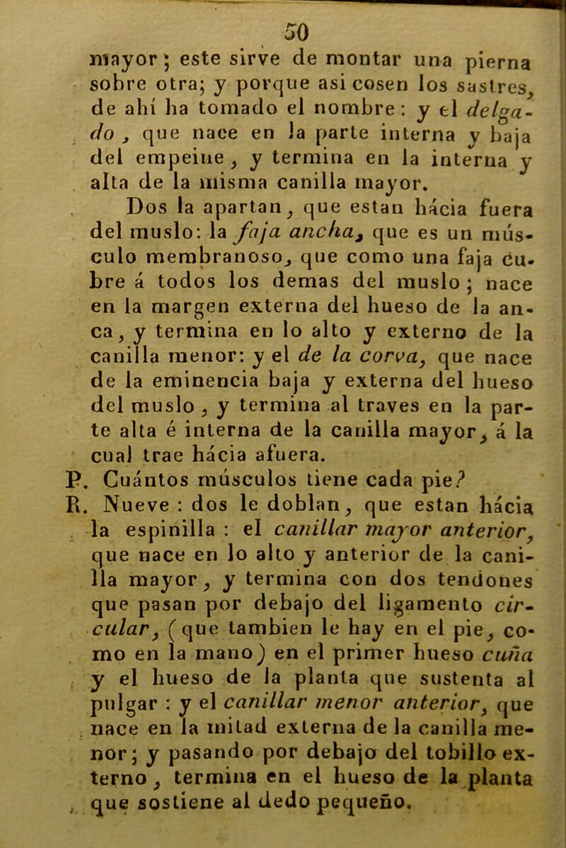 mayor; este sirve de montar una pierna sobre otra; y porque asi cosen los sastres, de ahí ha tomado el nombre: y el delga- do , que nace en la parte interna y baja del empeine , y termina en la interna y alta de la misma canilla mayor. Dos la apartan, que están hacia fuera del muslo: la foja ancha, que es un mús- culo membranoso, que como una faja cu- bre á todos los demas del muslo ; nace en la margen externa del hueso de la an- ca, y termina en lo alto y externo de la canilla menor: y el de la corva, que nace de la eminencia baja y externa del hueso del muslo , y termina al través en la par- te alta é interna de la canilla mayor, á la cual trae hacia afuera. P. Cuántos músculos tiene cada pie? R. Nueve : dos le doblan, que están hacia la espinilla : el canillar major anterior, que nace en lo alto y anterior de la cani- lla mayor, y termina con dos tendones que pasan por debajo del ligamento cir- cular, (que también le hay en el pie, co- mo en la mano) en el primer hueso cufia y el hueso de la planta que sustenta al pulgar : y el canillar menor anterior, que nace en la mitad externa de la canilla me- nor; y pasando por debajo del tobillo ex- terno , termina en el hueso de la planta i que sostiene al dedo pequeño.