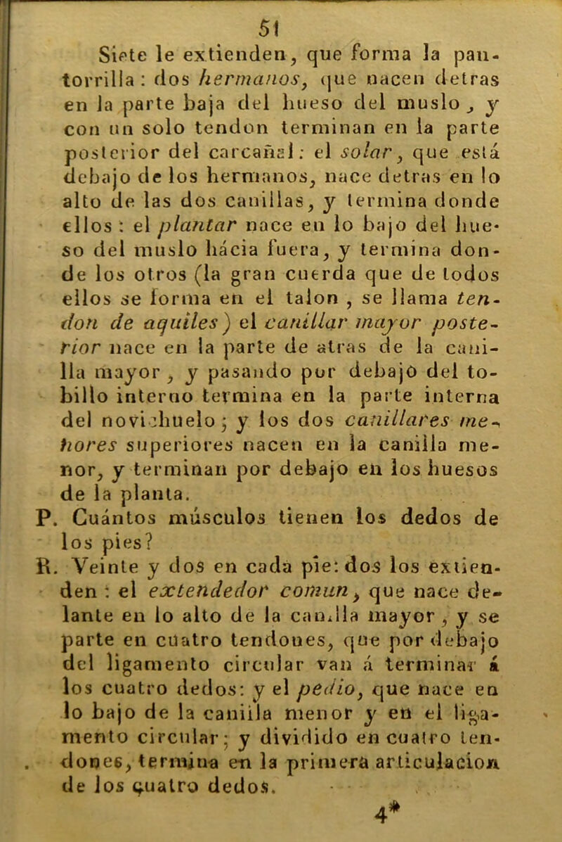 Siete le extienden, que forma la pan- torrilla : dos hermanos} que nacen detras en la parte baja del hueso del muslo y con un solo tendón terminan en la parte posterior del carcañal: el solar, que está debajo de los hermanos, nace detras en lo alto de las dos canillas, y termina donde ellos : el plantar nace en lo bajo del hue- so del muslo hacia fuera, y termina don- de los otros (la gran cuerda que de lodos ellos se lorma en el talón , se llama ten- don de agalles) el canillar mayor poste- rior nace en la parte de atras de la cani- lla mayor , y pasando por debajo del to- billo interno termina en la parte interna del novádmelo j y los dos canillares me-, tiores superiores nacen en la canilla me- nor, y terminan por debajo en los huesos de la planta. P. Cuántos músculos tienen ios dedos de los pies? R. Veinte y dos en cada pie: dos los extien- den : el extendedor común > que nace de- lante en lo alto de la candía mayor, y se parte en cuatro tendones, que por debajo del ligamento circular van á terminar á los cuatro dedos: y el pedio, que nace en lo bajo de la caniila menor y en el liga- mento circular; y dividido en cuatro ten- dones, termina e-n la primera articulación de los cuatro dedos. •••■■ A*