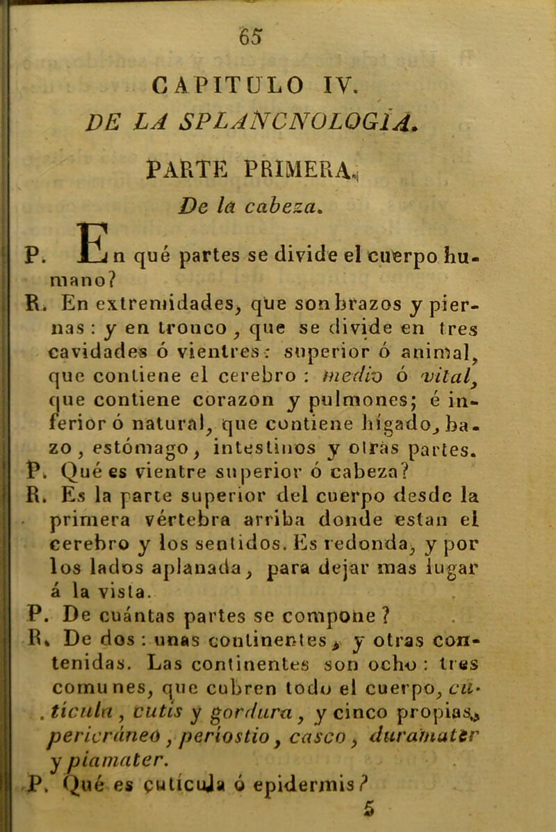 CAPITULO IV. de la splancnologia. PARTE PRIMERA, De la cabeza. P. E n qué partes se divide el cuerpo hu- mano? R. En extremidades, que sonbrazos y pier- nas : y en tronco , que se divide en tres cavidades ó vientres; superior ó animal, que contiene el cerebro : medio ó vital que contiene corazón y pulmones; é in- ferior ó natura), que contiene hígado, ba- zo , estómago, intestinos y oirás partes. P. Qué es vientre superior ó cabeza? R» Es la parte superior del cuerpo desde la primera vértebra arriba donde están el cerebro y los sentidos. Es redonda, y por los lados aplanada, para dejar mas lugar á la vista. P. De cuántas partes se compone? R» De dos: unas continentes ¿ y otras con- tenidas. Las continentes son ocho : tres comunes, que cubren todo el cuerpo, cu- . tienta , cutis y gordura y y cinco propias,* pericráneo , periostio, casco, duramattv y piamater. P, Qué es putícuja ó epidermis? 5