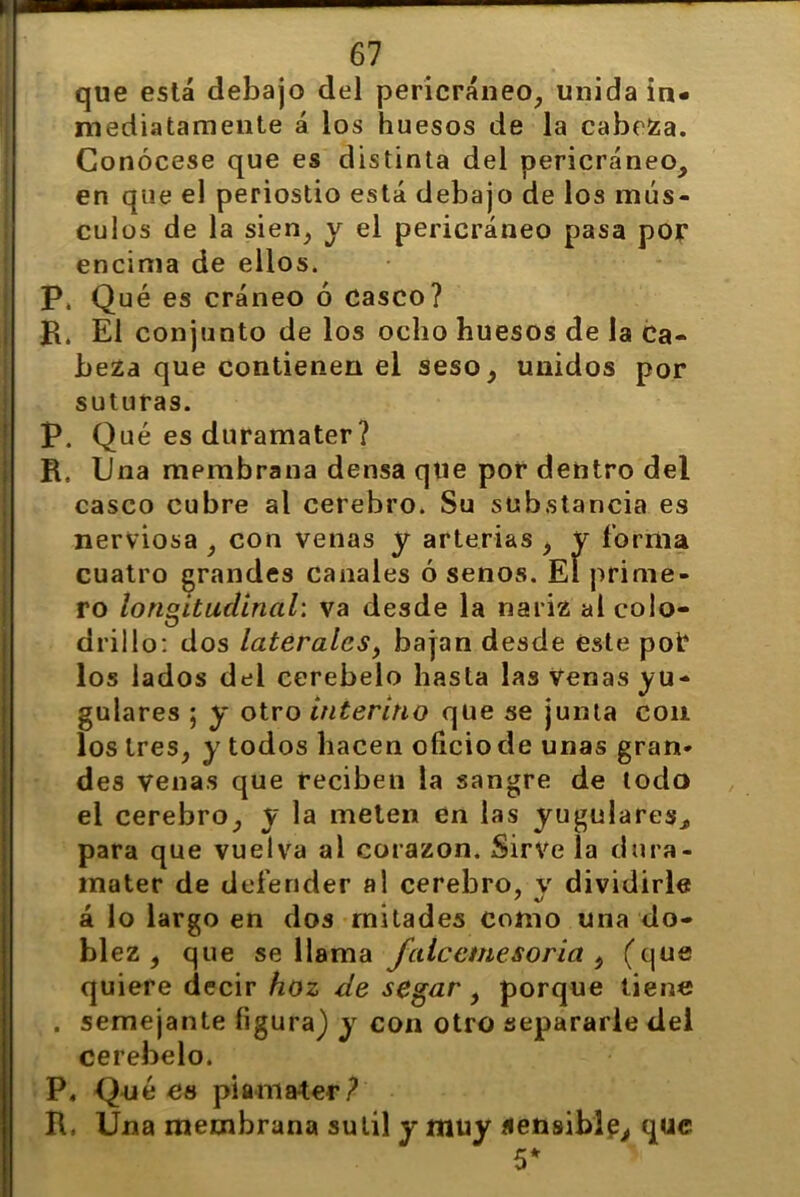 que está debajo del pericráneo, unida in- mediatamente á los huesos de la cabrea. Conócese que es distinta del pericráneo, en que el periostio está debajo de los mús- culos de la sien, y el pericráneo pasa por encima de ellos. P. Qué es cráneo ó casco? R. El conjunto de los ocho huesos de la Ca- beza que contienen el seso, unidos por suturas. P. Qué es duramater ? R. Una membrana densa que por dentro del casco cubre al cerebro. Su substancia es nerviosa , con venas y arterias , y forma cuatro grandes canales ó senos. El prime- ro longitudinal: va desde la nariz ai colo- drillo: dos laterales, bajan desde éste pof los lados del cerebelo hasta las Venas yu- gulares ; y otro interino que se junta con los tres, y todos hacen oficio de unas gran- des venas que reciben la sangre de todo el cerebro, y la meten en las yugulares, para que vuelva al corazón. Sirve la dura- mater de defender al cerebro, y dividirle á lo largo en dos mitades como una do- blez , que se llama fálceme sor ia i (que quiere decir hoz de segar, porque tiene . semejante figura) y con otro separarle del cerebelo. P, Qué eo piamater? R, Una membrana sutil y muy sensible, que 5*