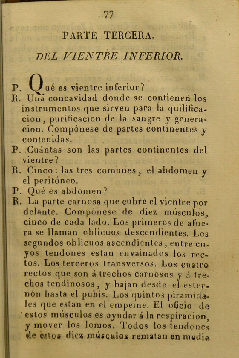 PARTE TERCERA. DEL VIENTRE INFERIOR. P. (^)ué es vientre inferior? R. Una concavidad donde se contienen los instrumentos que sirven para la quilifica- cion, purificación de la sangre y genera- ción. Compónese de partes continentes y contenidas. P. Cuántas son las partes continentes del vientre ? R. Cinco: las tres comunes, el abdomen y el peritoneo. P. Qué es abdomen ? R. La parte carnosa que cubre el vientre por delante. Compónese de diez músculos., cinco de cada lado. Los primeros de afue- ra se llaman oblicuos descendientes. Los segundos oblicuos ascendientes, entre cu- yos tendones están envainados los rec- tos. Los terceros transversos. Los cuatro rectos que son á trechos carnosos y á tre- chos tendinosos, y bajan desde el ester- nón basta el pubis. Los quintos piramida- les que están en el empeine. El oficio de ' estos músculos es ayudar á la respiración y mover los lomos. Todos los tendones de estos diez músculos rematan en medie*