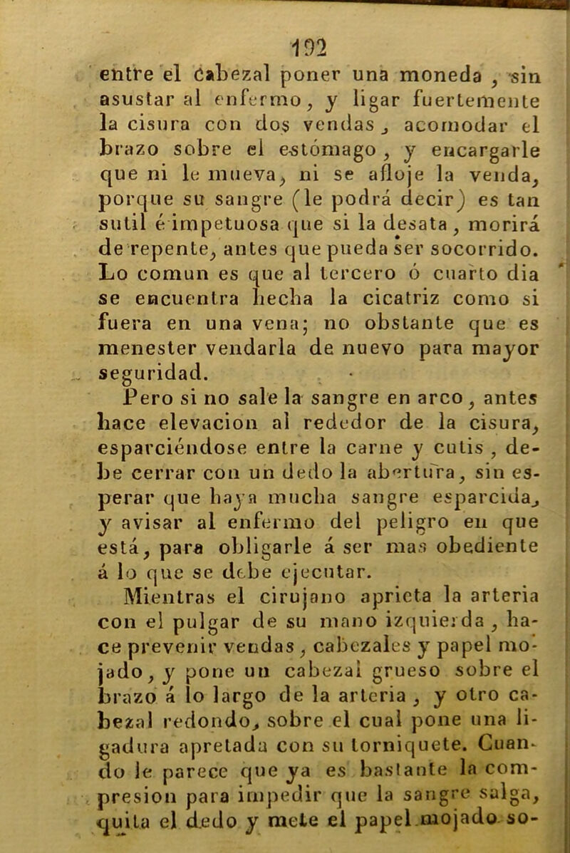 entre el Cabezal poner una moneda , sin asustar al enfermo, y ligar fuertemente la cisura con dos vendas ¿ acomodar el brazo sobre el estómago , y encargarle que ni le mueva; ni se afloje la venda, porque su sangre (le podrá decir) es tan sutil ¿impetuosa que si la desata, morirá de repente, antes que pueda ser socorrido. Lo común es que al tercero ó cuarto dia se encuentra hecha la cicatriz como si fuera en una vena; no obstante que es menester vendarla de nuevo para mayor seguridad. Pero si no sale la sangre en arco, antes hace elevación al rededor de la cisura, esparciéndose entre la carne y cutis , de- he cerrar con un dedo la abertura, sin es- perar que baya mucha sangre esparcida., y avisar al enfermo del peligro en que está, para obligarle á ser mas obediente á lo que se debe ejecutar. Mientras el cirujano aprieta la arteria con el pulgar de su mano izquierda , ha- ce prevenir vendas , cabezales y papel mo- jado, y pone un cabezal grueso sobre el brazo á lo largo de la arteria , y otro ca- be zal redondo, sobre el cual pone una li- gadura apretada con su torniquete. Cuan- do Je parece que ya es bastante la com- presión para impedir que la sangre salga, quita el dedo y mete el papel.mojado so-