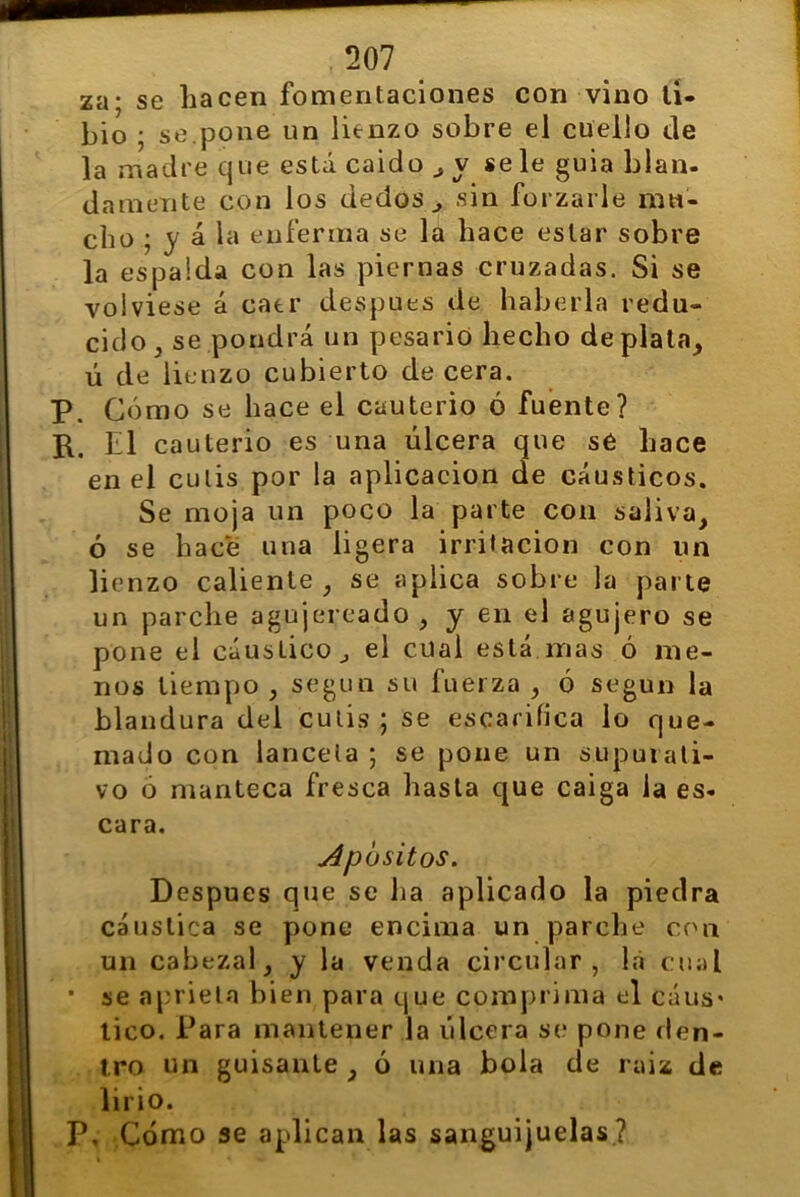 za; se hacen fomentaciones con vino ti- bio ; se.pone un lienzo sobre el cuello de la madre que está caido , y se le guia blan- damente con los dedos , sin forzarle mu- cho ; y á la enferma se la hace estar sobre la espalda con las piernas cruzadas. Si se volviese á caer después de haberla redu- cido, se pondrá un pesarió hecho de plata, ú de lienzo cubierto de cera. P. Cómo se hace el cauterio ó fuente? R. El cauterio es una úlcera que se hace en el culis por la aplicación de cáusticos. Se moja un poco la parte con saliva, ó se hace una ligera irritación con un lienzo caliente, se aplica sobre la parte un parche agujereado , y en el agujero se pone el cáustico ^ el cual está mas ó me- nos tiempo , según su fuerza , ó según la blandura del culis; se escarifica lo que- mado con láncela ; se pone un supurati- vo ó manteca fresca hasta que caiga la es- cara. Apositos. Después que se ha aplicado la piedra cáustica se pone encima un parche con un cabezal, y la venda circular, la cual • se aprieta bien para que comprima el cáus* tico. Para mantener la úlcera se pone den- tro un guisante , ó una bola de raiz de lirio. P, Cómo se aplican las sanguijuelas?